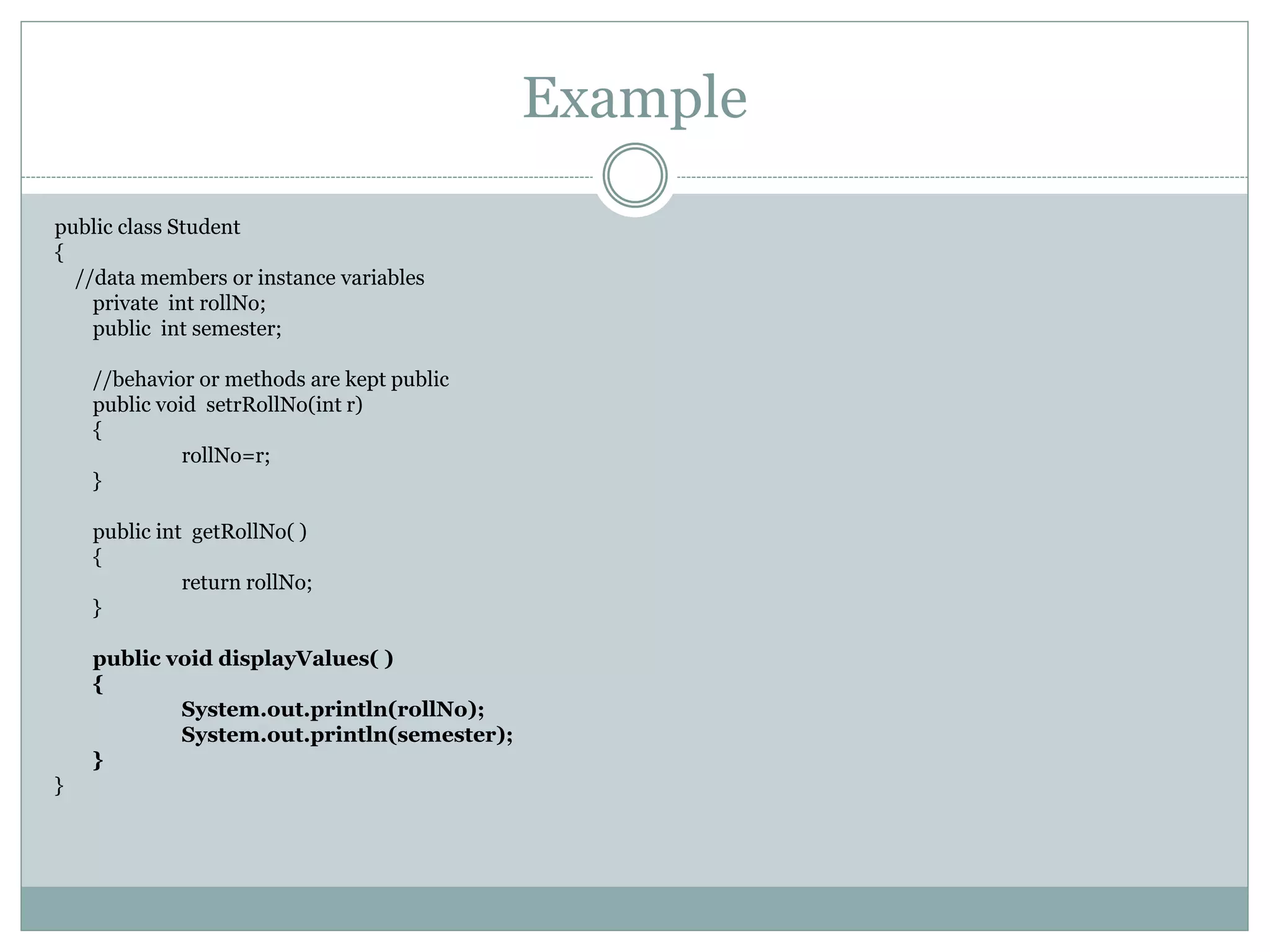 Example
public class Student
{
//data members or instance variables
private int rollNo;
public int semester;
//behavior or methods are kept public
public void setrRollNo(int r)
{
rollNo=r;
}
public int getRollNo( )
{
return rollNo;
}
public void displayValues( )
{
System.out.println(rollNo);
System.out.println(semester);
}
}
 