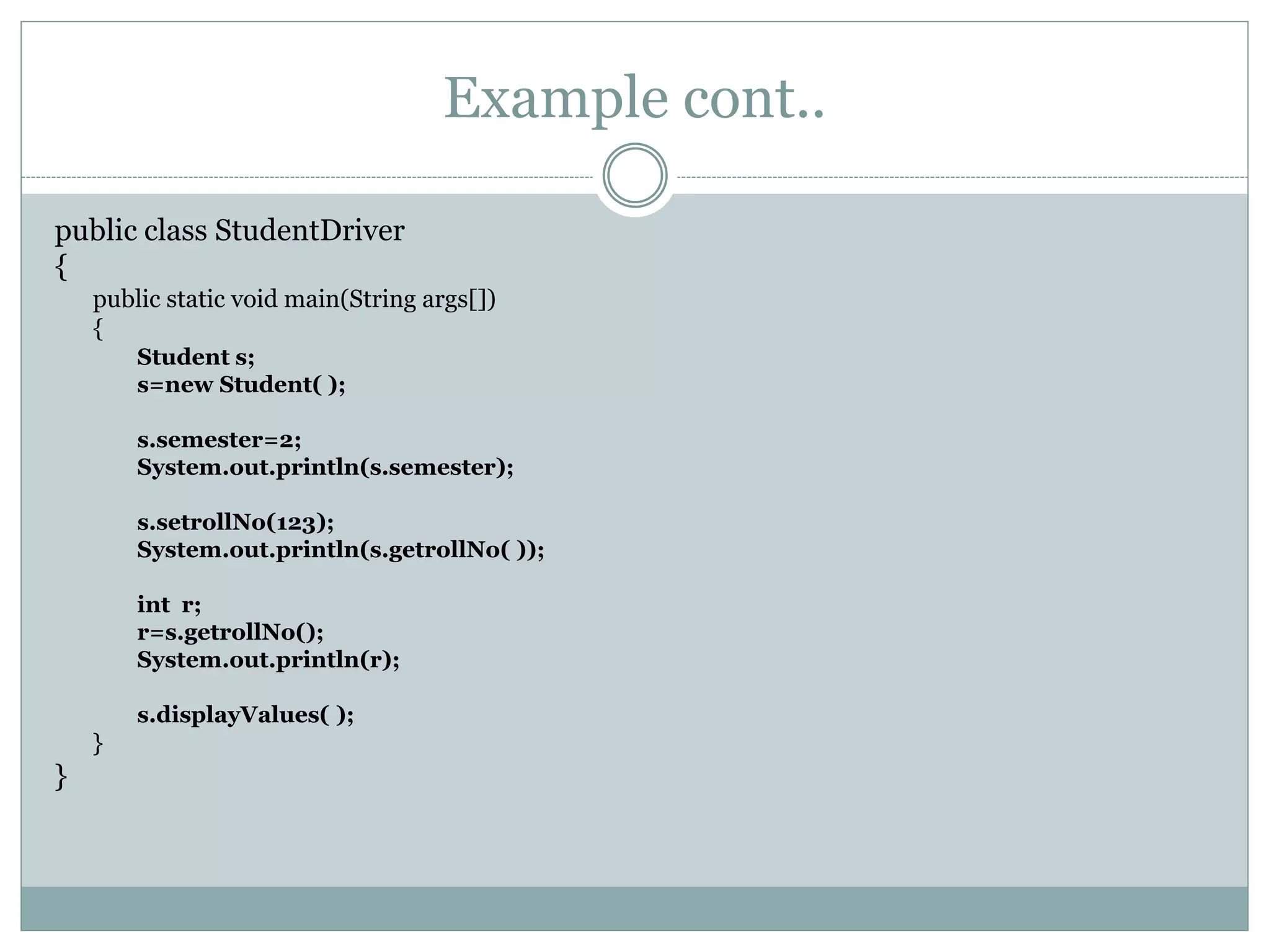 Example cont..
public class StudentDriver
{
public static void main(String args[])
{
Student s;
s=new Student( );
s.semester=2;
System.out.println(s.semester);
s.setrollNo(123);
System.out.println(s.getrollNo( ));
int r;
r=s.getrollNo();
System.out.println(r);
s.displayValues( );
}
}
 