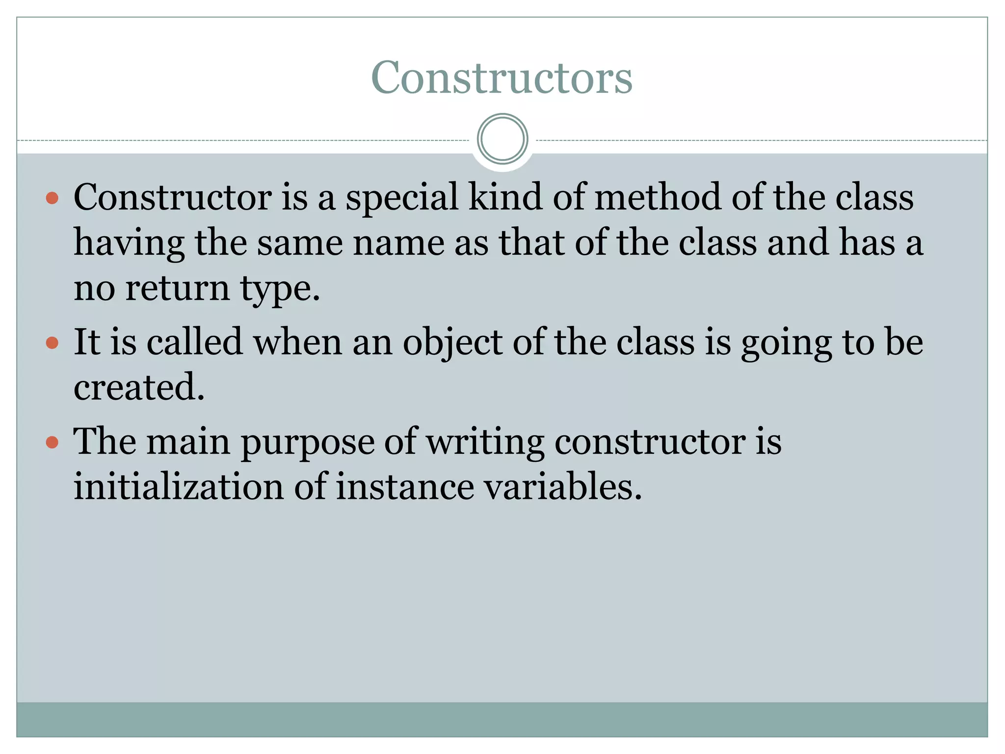Constructors
 Constructor is a special kind of method of the class
having the same name as that of the class and has a
no return type.
 It is called when an object of the class is going to be
created.
 The main purpose of writing constructor is
initialization of instance variables.
 