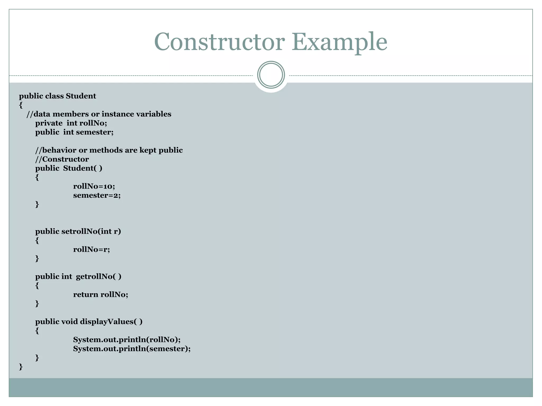 Constructor Example
public class Student
{
//data members or instance variables
private int rollNo;
public int semester;
//behavior or methods are kept public
//Constructor
public Student( )
{
rollNo=10;
semester=2;
}
public setrollNo(int r)
{
rollNo=r;
}
public int getrollNo( )
{
return rollNo;
}
public void displayValues( )
{
System.out.println(rollNo);
System.out.println(semester);
}
}
 