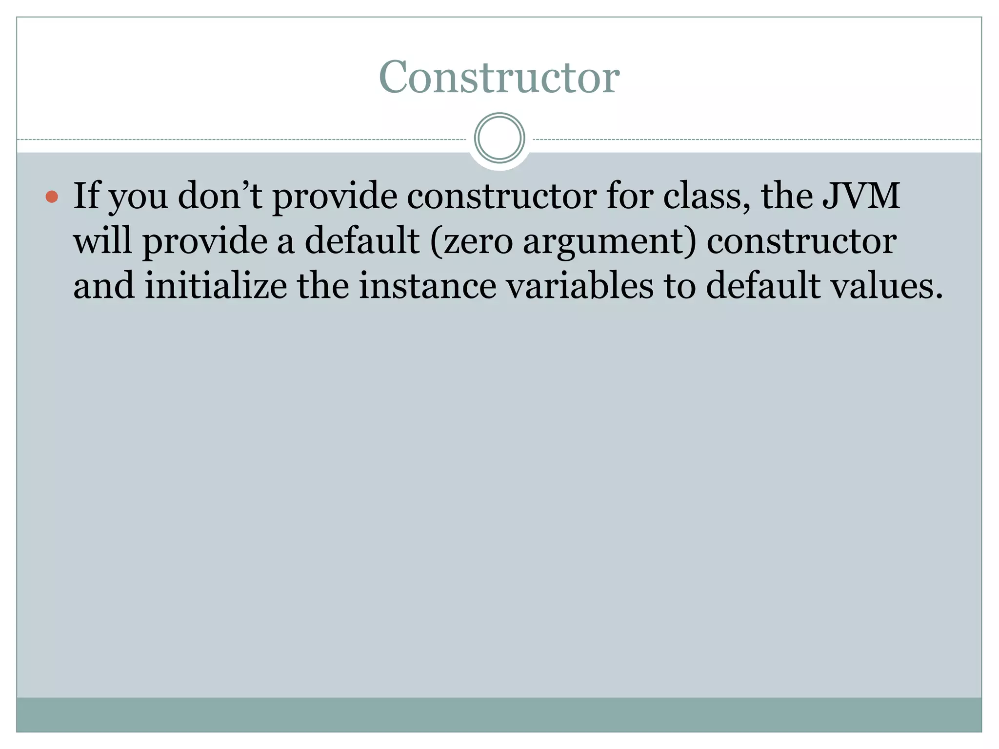 Constructor
 If you don’t provide constructor for class, the JVM
will provide a default (zero argument) constructor
and initialize the instance variables to default values.
 