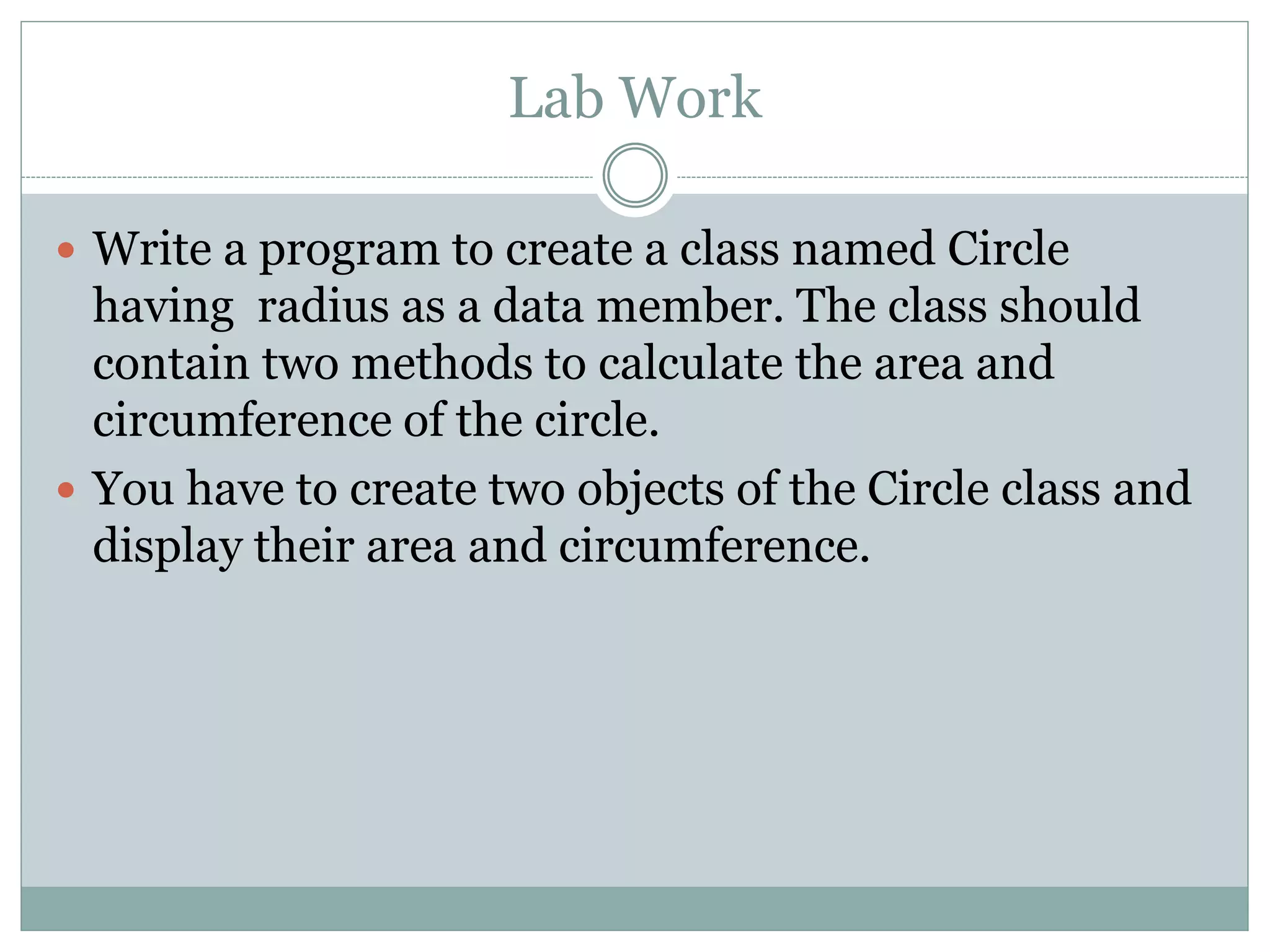 Lab Work
 Write a program to create a class named Circle
having radius as a data member. The class should
contain two methods to calculate the area and
circumference of the circle.
 You have to create two objects of the Circle class and
display their area and circumference.
 