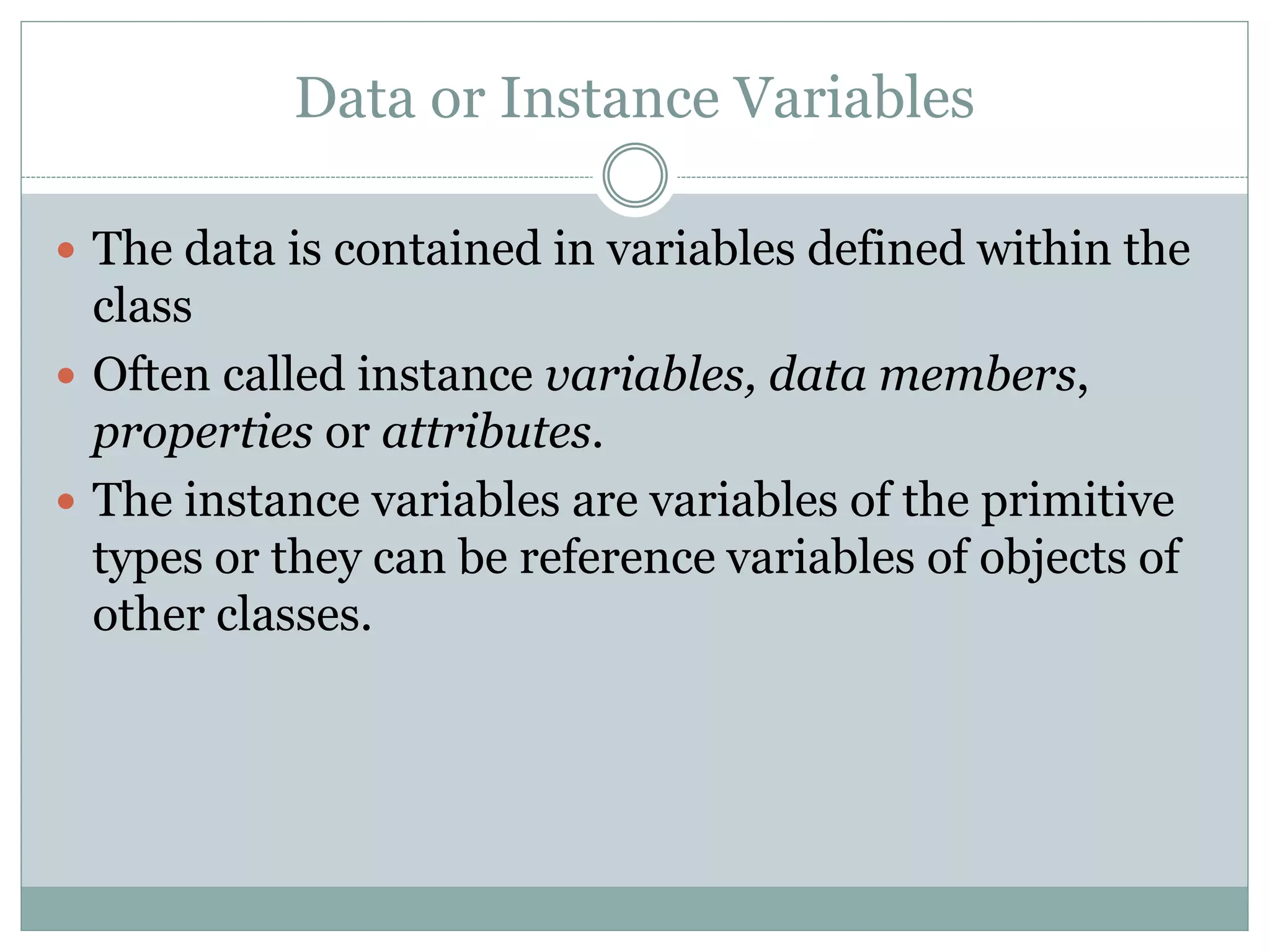 Data or Instance Variables
 The data is contained in variables defined within the
class
 Often called instance variables, data members,
properties or attributes.
 The instance variables are variables of the primitive
types or they can be reference variables of objects of
other classes.
 