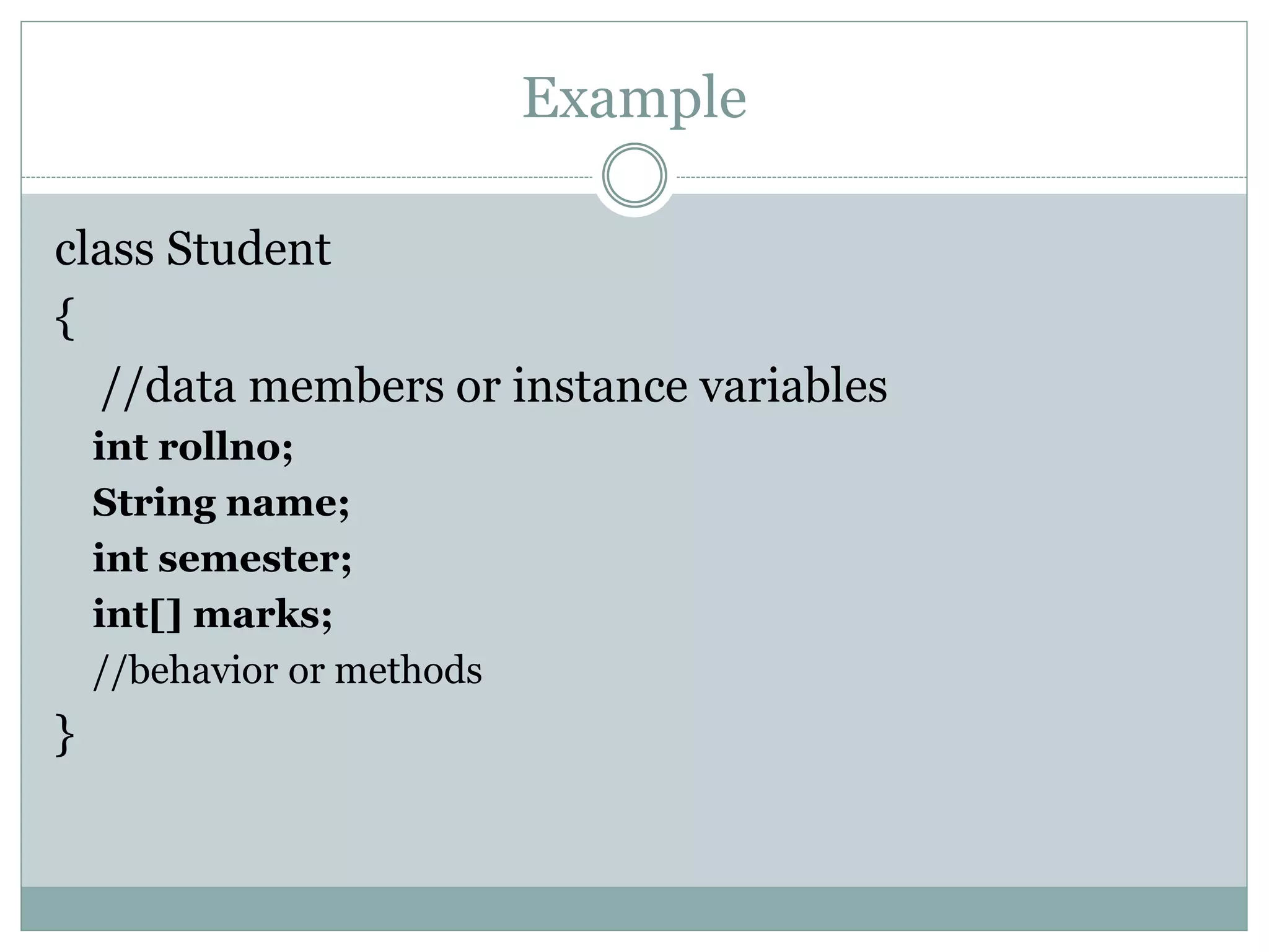Example
class Student
{
//data members or instance variables
int rollno;
String name;
int semester;
int[] marks;
//behavior or methods
}
 