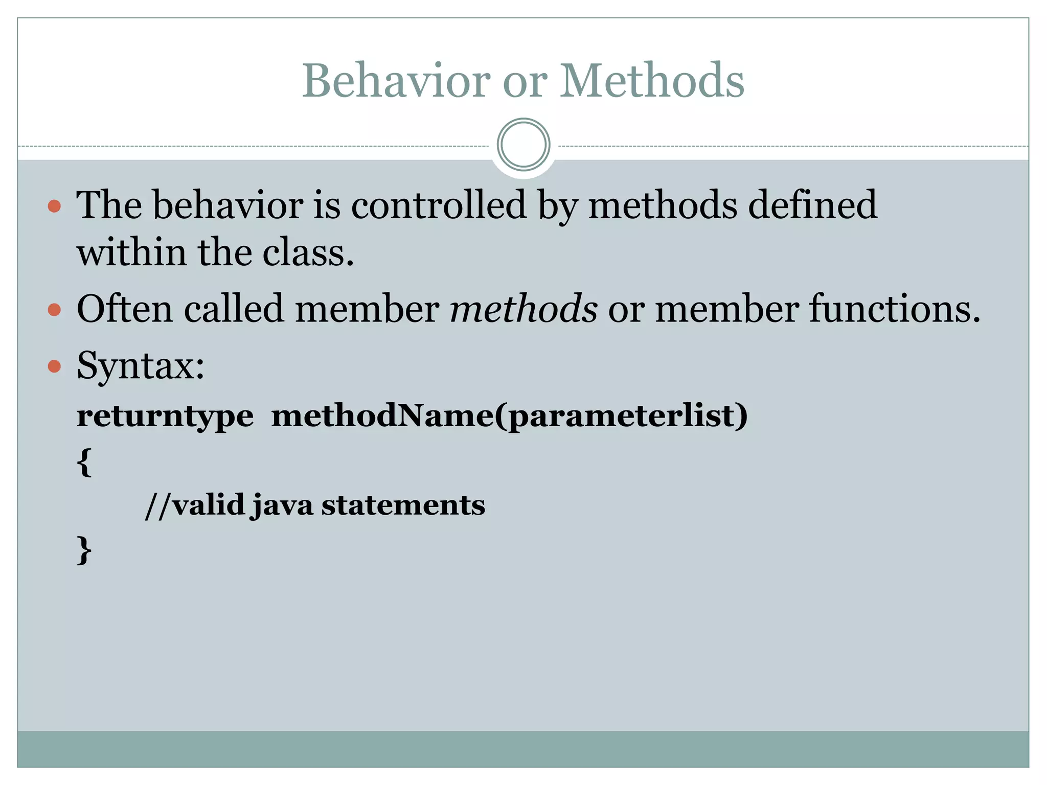 Behavior or Methods
 The behavior is controlled by methods defined
within the class.
 Often called member methods or member functions.
 Syntax:
returntype methodName(parameterlist)
{
//valid java statements
}
 