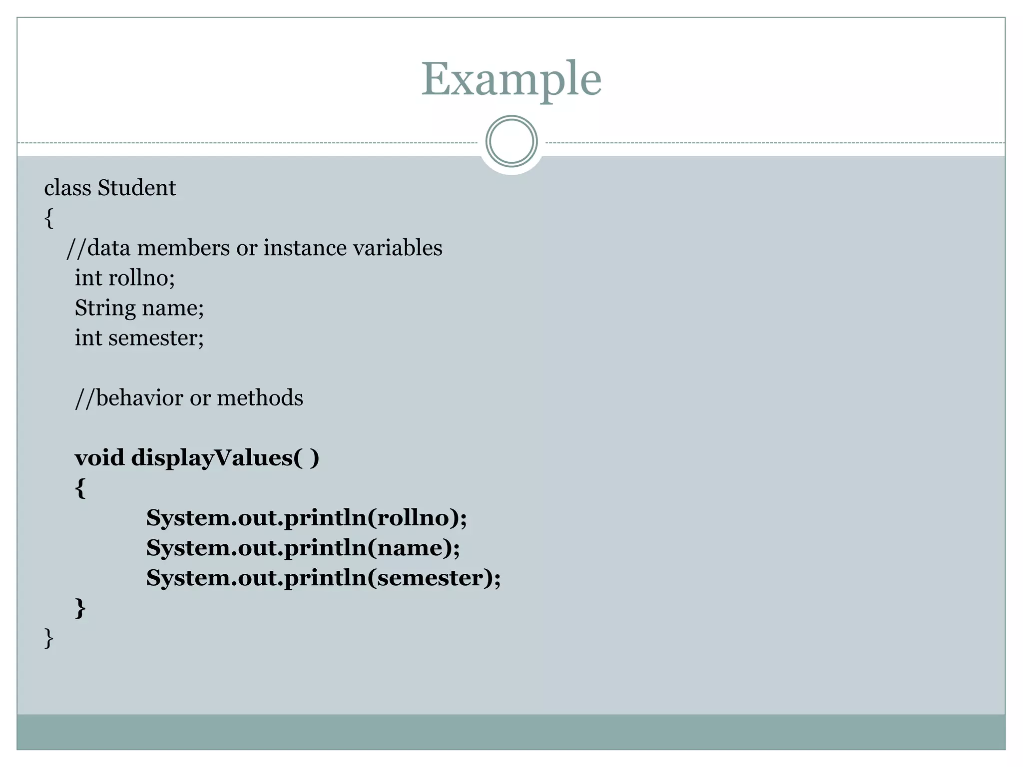 Example
class Student
{
//data members or instance variables
int rollno;
String name;
int semester;
//behavior or methods
void displayValues( )
{
System.out.println(rollno);
System.out.println(name);
System.out.println(semester);
}
}
 