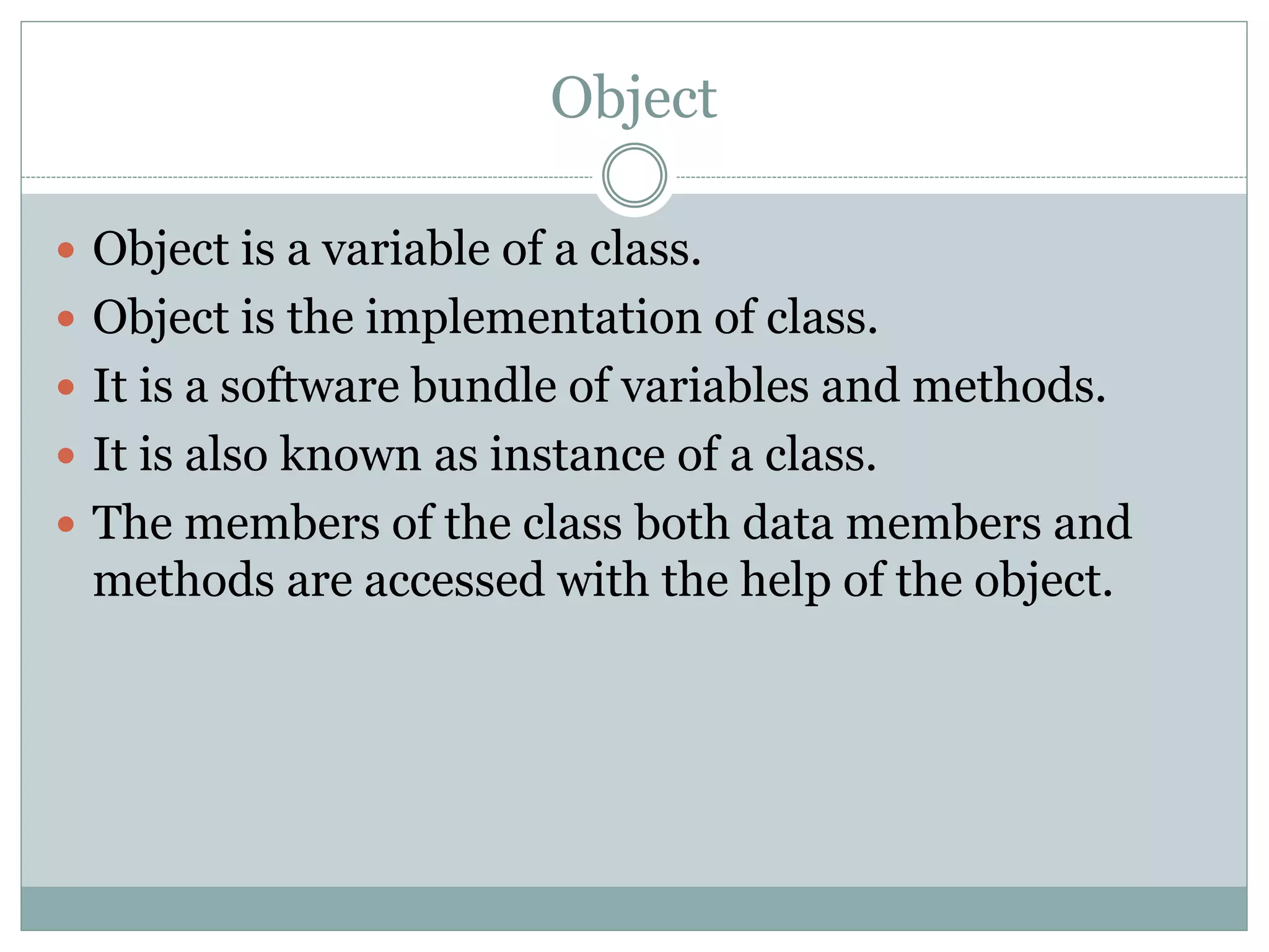 Object
 Object is a variable of a class.
 Object is the implementation of class.
 It is a software bundle of variables and methods.
 It is also known as instance of a class.
 The members of the class both data members and
methods are accessed with the help of the object.
 