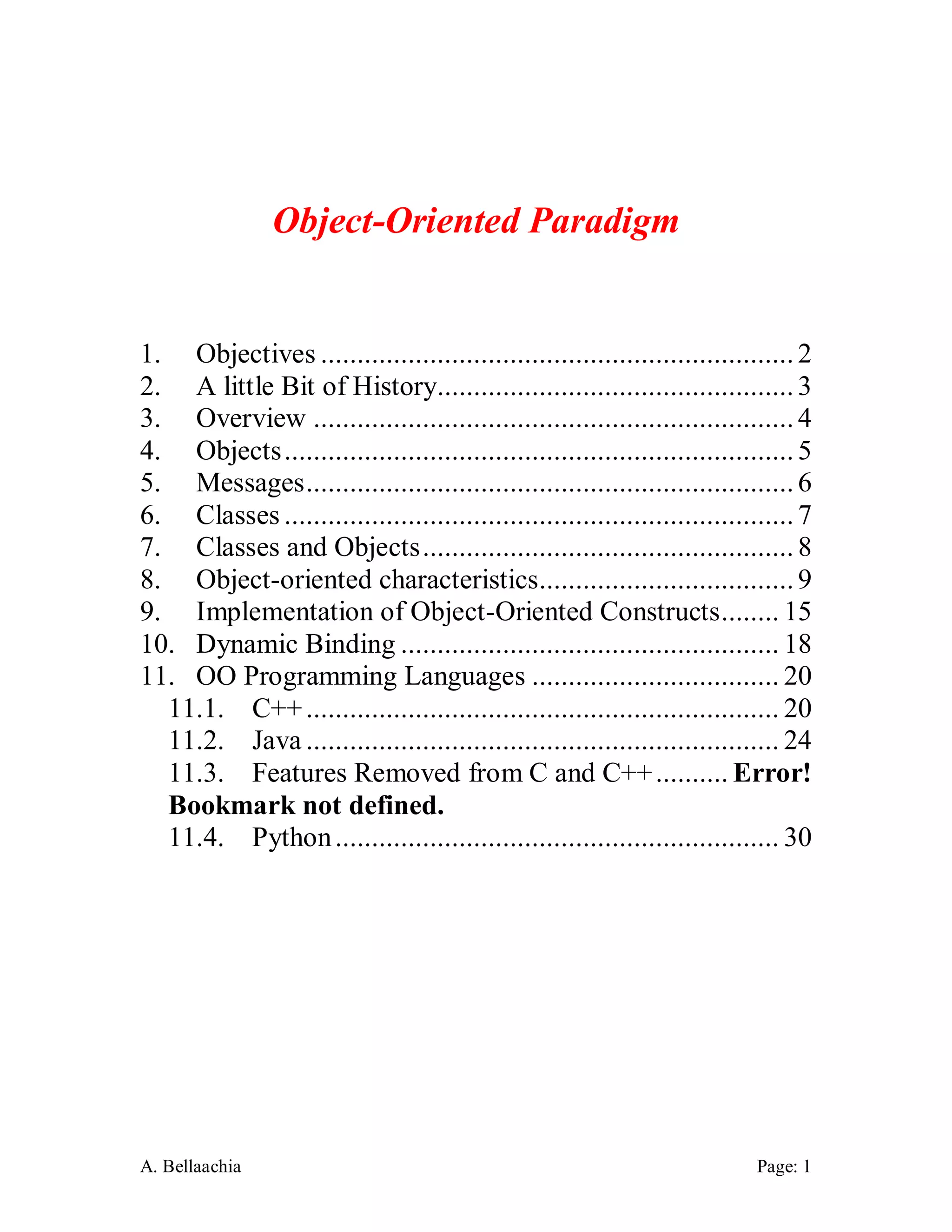 A. Bellaachia Page: 1 
Object-Oriented Paradigm 
1. Objectives ................................................................. 2 
2. A little Bit of History................................................. 3 
3. Overview .................................................................. 4 
4. Objects ...................................................................... 5 
5. Messages ................................................................... 6 
6. Classes ...................................................................... 7 
7. Classes and Objects ................................................... 8 
8. Object-oriented characteristics................................... 9 
9. Implementation of Object-Oriented Constructs ........ 15 
10. Dynamic Binding .................................................... 18 
11. OO Programming Languages .................................. 20 
11.1. C++ ................................................................. 20 
11.2. Java ................................................................. 24 
11.3. Features Removed from C and C++ .......... Error! Bookmark not defined. 
11.4. Python ............................................................. 30 
 