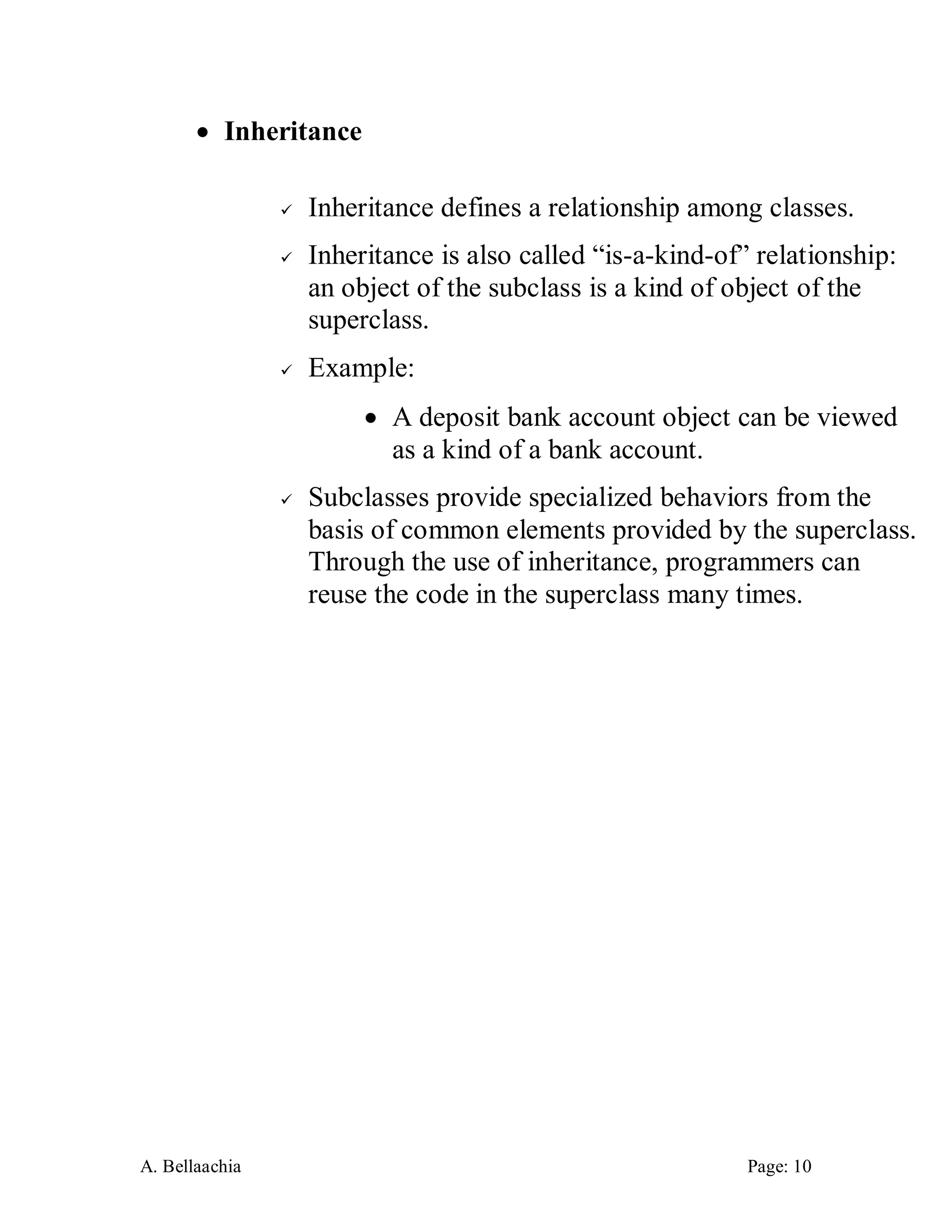 A. Bellaachia Page: 10 
 Inheritance 
 Inheritance defines a relationship among classes. 
 Inheritance is also called “is-a-kind-of” relationship: an object of the subclass is a kind of object of the superclass. 
 Example: 
 A deposit bank account object can be viewed as a kind of a bank account. 
 Subclasses provide specialized behaviors from the basis of common elements provided by the superclass. Through the use of inheritance, programmers can reuse the code in the superclass many times. 
 