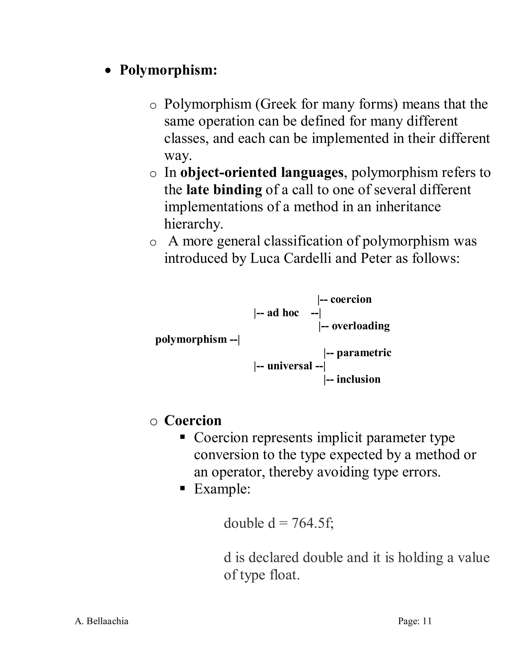 A. Bellaachia Page: 11 
 Polymorphism: 
o Polymorphism (Greek for many forms) means that the same operation can be defined for many different classes, and each can be implemented in their different way. 
o In object-oriented languages, polymorphism refers to the late binding of a call to one of several different implementations of a method in an inheritance hierarchy. 
o A more general classification of polymorphism was introduced by Luca Cardelli and Peter as follows: 
|-- coercion |-- ad hoc --| |-- overloading polymorphism --| |-- parametric |-- universal --| |-- inclusion 
o Coercion 
 Coercion represents implicit parameter type conversion to the type expected by a method or an operator, thereby avoiding type errors. 
 Example: 
double d = 764.5f; d is declared double and it is holding a value of type float.  