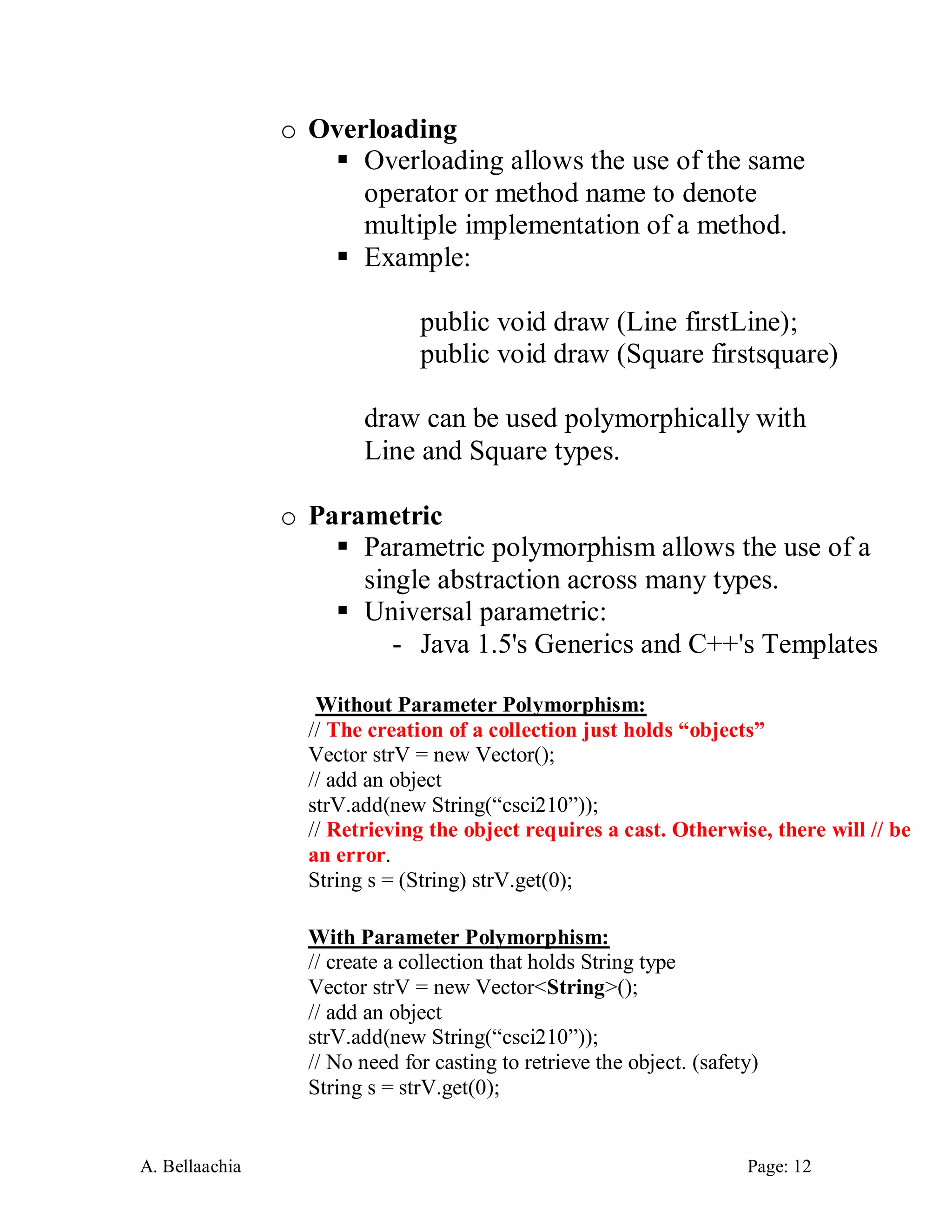 A. Bellaachia Page: 12 
o Overloading 
 Overloading allows the use of the same operator or method name to denote multiple implementation of a method. 
 Example: 
public void draw (Line firstLine); 
public void draw (Square firstsquare) 
draw can be used polymorphically with Line and Square types. 
o Parametric 
 Parametric polymorphism allows the use of a single abstraction across many types. 
 Universal parametric: 
- Java 1.5's Generics and C++'s Templates 
Without Parameter Polymorphism: 
// The creation of a collection just holds “objects” 
Vector strV = new Vector(); 
// add an object 
strV.add(new String(“csci210”)); 
// Retrieving the object requires a cast. Otherwise, there will // be an error. 
String s = (String) strV.get(0); 
With Parameter Polymorphism: 
// create a collection that holds String type 
Vector strV = new Vector<String>(); 
// add an object 
strV.add(new String(“csci210”)); 
// No need for casting to retrieve the object. (safety) 
String s = strV.get(0);  
