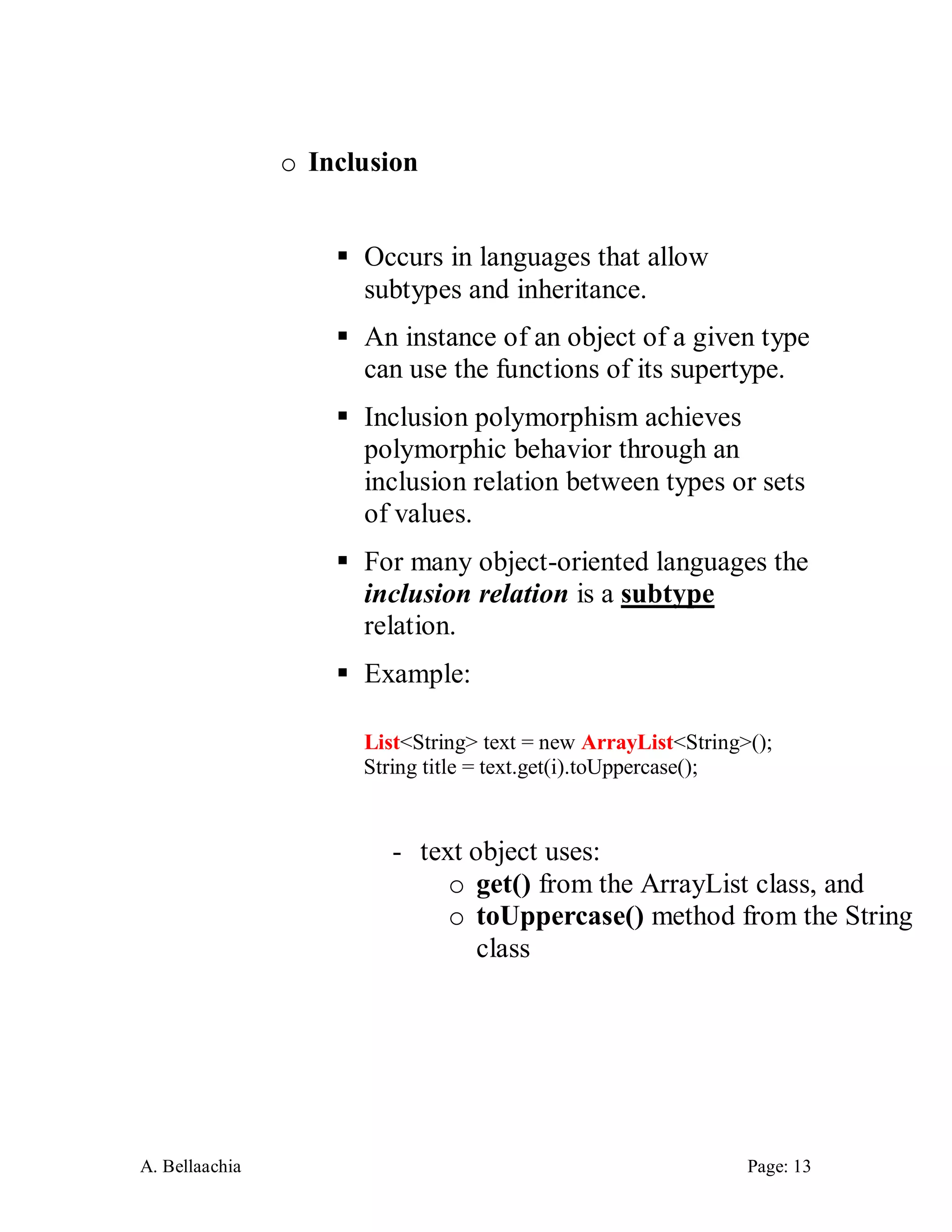 A. Bellaachia Page: 13 
o Inclusion 
 Occurs in languages that allow subtypes and inheritance. 
 An instance of an object of a given type can use the functions of its supertype. 
 Inclusion polymorphism achieves polymorphic behavior through an inclusion relation between types or sets of values. 
 For many object-oriented languages the inclusion relation is a subtype relation. 
 Example: 
List<String> text = new ArrayList<String>(); 
String title = text.get(i).toUppercase(); 
- text object uses: 
o get() from the ArrayList class, and 
o toUppercase() method from the String class 
 