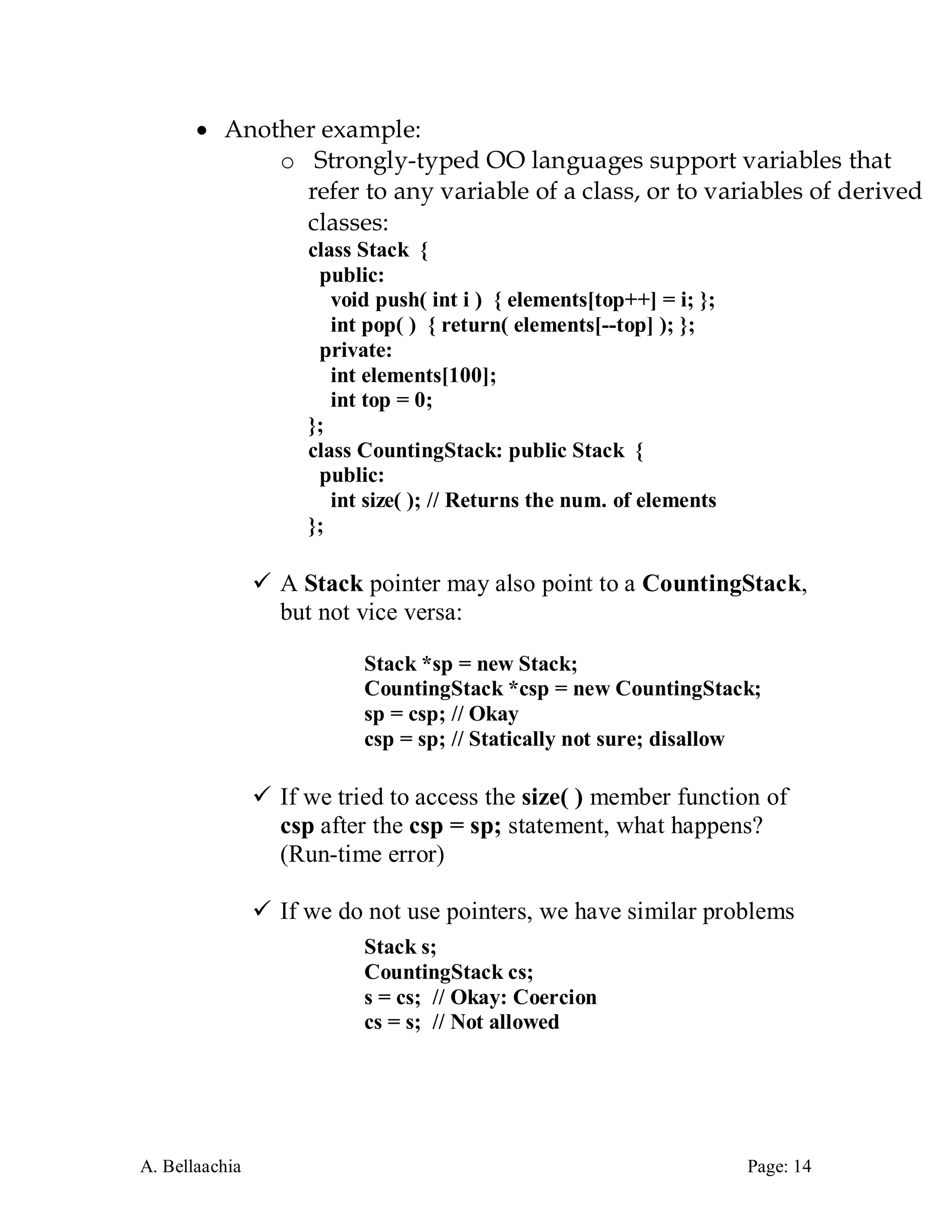 A. Bellaachia Page: 14 
 Another example: 
o Strongly-typed OO languages support variables that refer to any variable of a class, or to variables of derived classes: 
class Stack { 
public: 
void push( int i ) { elements[top++] = i; }; 
int pop( ) { return( elements[--top] ); }; 
private: 
int elements[100]; 
int top = 0; 
}; 
class CountingStack: public Stack { 
public: 
int size( ); // Returns the num. of elements 
}; 
 A Stack pointer may also point to a CountingStack, but not vice versa: 
Stack *sp = new Stack; 
CountingStack *csp = new CountingStack; 
sp = csp; // Okay 
csp = sp; // Statically not sure; disallow 
 If we tried to access the size( ) member function of csp after the csp = sp; statement, what happens? (Run-time error) 
 If we do not use pointers, we have similar problems 
Stack s; 
CountingStack cs; 
s = cs; // Okay: Coercion 
cs = s; // Not allowed 
 