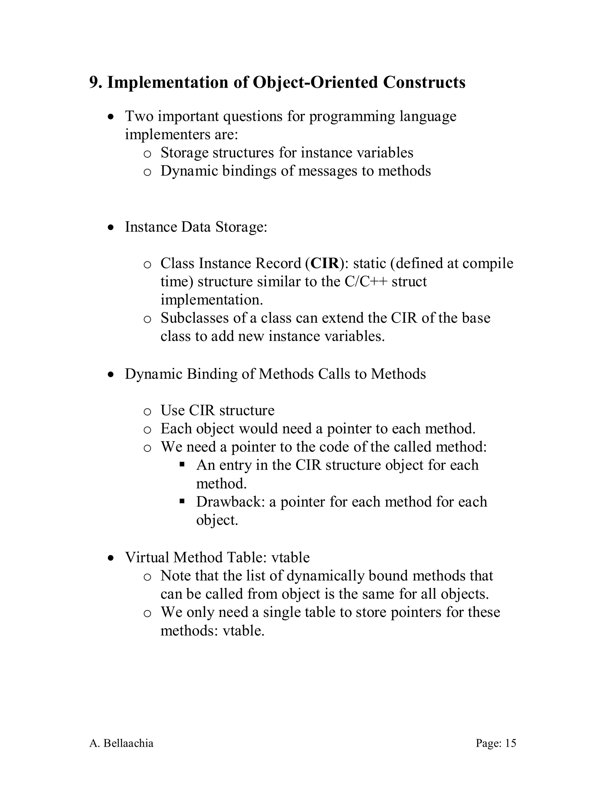 A. Bellaachia Page: 15 
9. Implementation of Object-Oriented Constructs 
 Two important questions for programming language implementers are: 
o Storage structures for instance variables 
o Dynamic bindings of messages to methods 
 Instance Data Storage: 
o Class Instance Record (CIR): static (defined at compile time) structure similar to the C/C++ struct implementation. 
o Subclasses of a class can extend the CIR of the base class to add new instance variables. 
 Dynamic Binding of Methods Calls to Methods 
o Use CIR structure 
o Each object would need a pointer to each method. 
o We need a pointer to the code of the called method: 
 An entry in the CIR structure object for each method. 
 Drawback: a pointer for each method for each object. 
 Virtual Method Table: vtable 
o Note that the list of dynamically bound methods that can be called from object is the same for all objects. 
o We only need a single table to store pointers for these methods: vtable. 
 