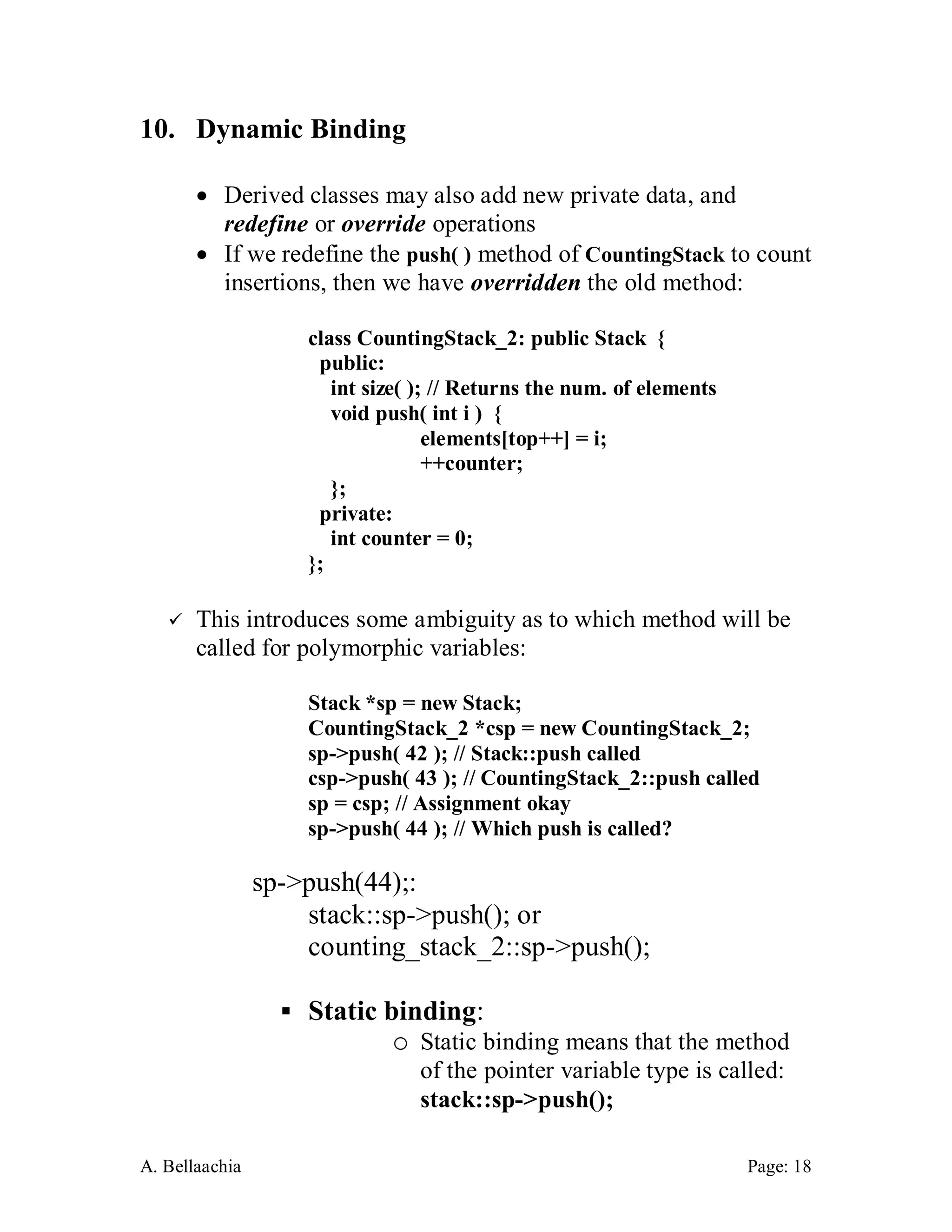 A. Bellaachia Page: 18 
10. Dynamic Binding 
 
 Derived classes may also add new private data, and redefine or override operations 
 If we redefine the push( ) method of CountingStack to count insertions, then we have overridden the old method: 
class CountingStack_2: public Stack { 
public: 
int size( ); // Returns the num. of elements 
void push( int i ) { 
elements[top++] = i; 
++counter; 
}; 
private: 
int counter = 0; 
}; 
 This introduces some ambiguity as to which method will be called for polymorphic variables: 
Stack *sp = new Stack; 
CountingStack_2 *csp = new CountingStack_2; 
sp->push( 42 ); // Stack::push called 
csp->push( 43 ); // CountingStack_2::push called 
sp = csp; // Assignment okay 
sp->push( 44 ); // Which push is called? 
sp->push(44);: 
stack::sp->push(); or 
counting_stack_2::sp->push(); 
 Static binding: 
o Static binding means that the method of the pointer variable type is called: stack::sp->push();  