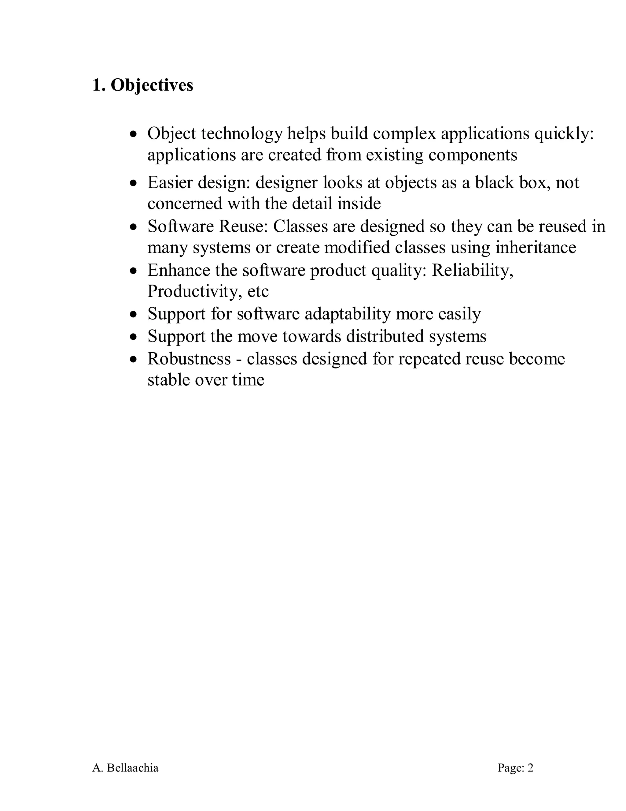 A. Bellaachia Page: 2 
1. Objectives 
 Object technology helps build complex applications quickly: applications are created from existing components 
 Easier design: designer looks at objects as a black box, not concerned with the detail inside 
 Software Reuse: Classes are designed so they can be reused in many systems or create modified classes using inheritance 
 Enhance the software product quality: Reliability, Productivity, etc 
 Support for software adaptability more easily 
 Support the move towards distributed systems 
 Robustness - classes designed for repeated reuse become stable over time 
 