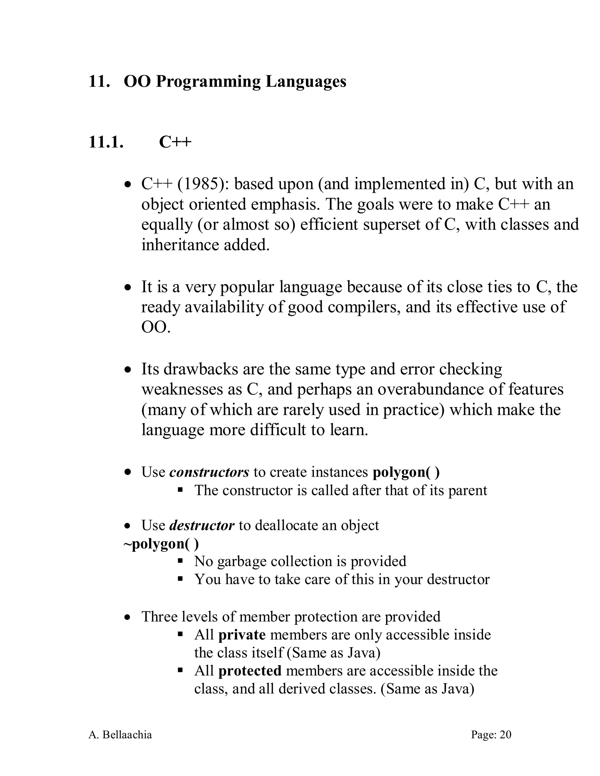 A. Bellaachia Page: 20 
11. OO Programming Languages 
11.1. C++ 
 C++ (1985): based upon (and implemented in) C, but with an object oriented emphasis. The goals were to make C++ an equally (or almost so) efficient superset of C, with classes and inheritance added. 
 It is a very popular language because of its close ties to C, the ready availability of good compilers, and its effective use of OO. 
 Its drawbacks are the same type and error checking weaknesses as C, and perhaps an overabundance of features (many of which are rarely used in practice) which make the language more difficult to learn. 
 Use constructors to create instances polygon( ) 
 The constructor is called after that of its parent 
 Use destructor to deallocate an object 
~polygon( ) 
 No garbage collection is provided 
 You have to take care of this in your destructor 
 Three levels of member protection are provided 
 All private members are only accessible inside the class itself (Same as Java) 
 All protected members are accessible inside the class, and all derived classes. (Same as Java)  