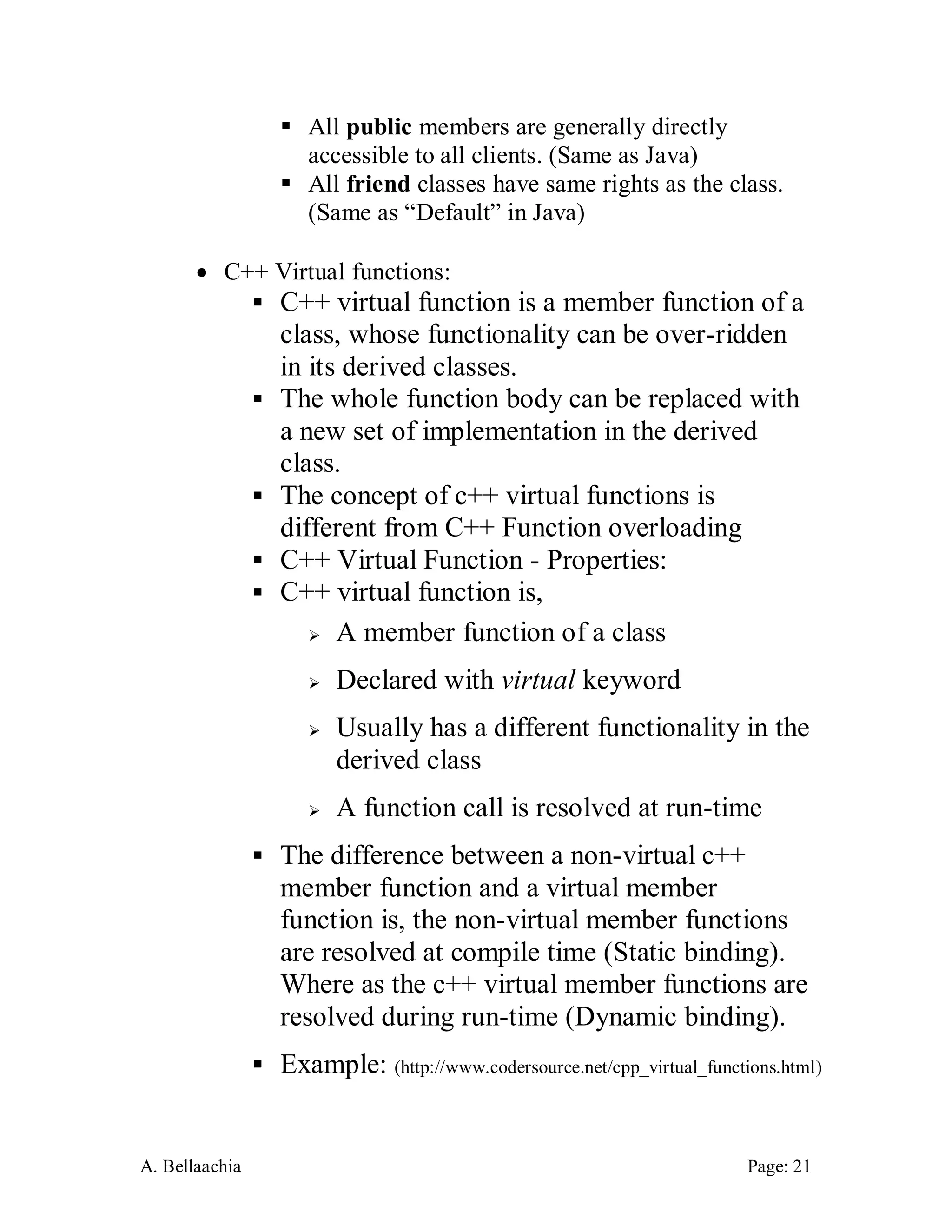 A. Bellaachia Page: 21 
 All public members are generally directly accessible to all clients. (Same as Java) 
 All friend classes have same rights as the class. (Same as “Default” in Java) 
 C++ Virtual functions: 
 C++ virtual function is a member function of a class, whose functionality can be over-ridden in its derived classes. 
 The whole function body can be replaced with a new set of implementation in the derived class. 
 The concept of c++ virtual functions is different from C++ Function overloading 
 C++ Virtual Function - Properties: 
 C++ virtual function is, 
 A member function of a class 
 Declared with virtual keyword 
 Usually has a different functionality in the derived class 
 A function call is resolved at run-time 
 The difference between a non-virtual c++ member function and a virtual member function is, the non-virtual member functions are resolved at compile time (Static binding). Where as the c++ virtual member functions are resolved during run-time (Dynamic binding). 
 Example: (http://www.codersource.net/cpp_virtual_functions.html)  