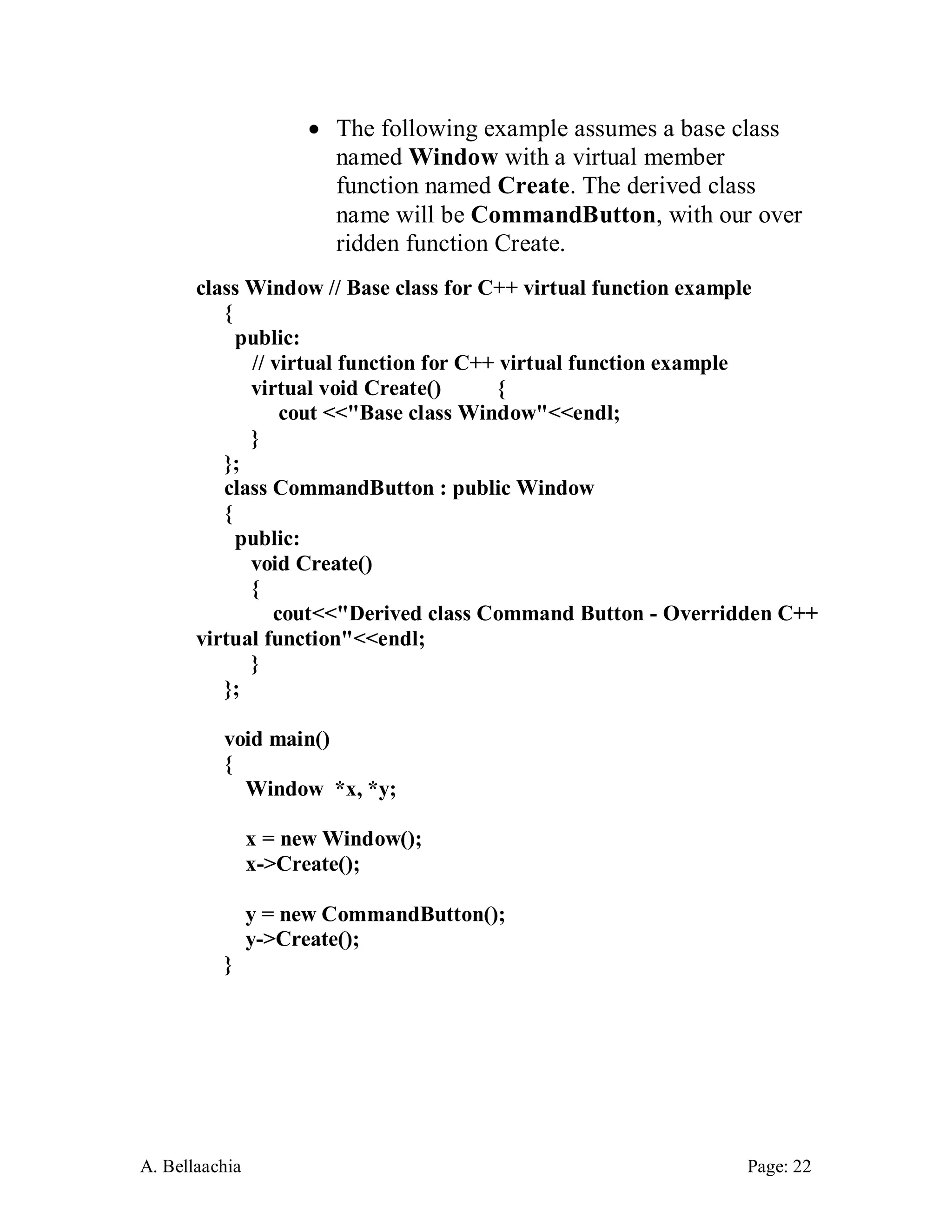 A. Bellaachia Page: 22 
 The following example assumes a base class named Window with a virtual member function named Create. The derived class name will be CommandButton, with our over ridden function Create. 
class Window // Base class for C++ virtual function example { public: 
// virtual function for C++ virtual function example virtual void Create() { cout <<"Base class Window"<<endl; } }; 
class CommandButton : public Window { public: void Create() { cout<<"Derived class Command Button - Overridden C++ virtual function"<<endl; } }; void main() { Window *x, *y; x = new Window(); x->Create(); y = new CommandButton(); y->Create(); }  