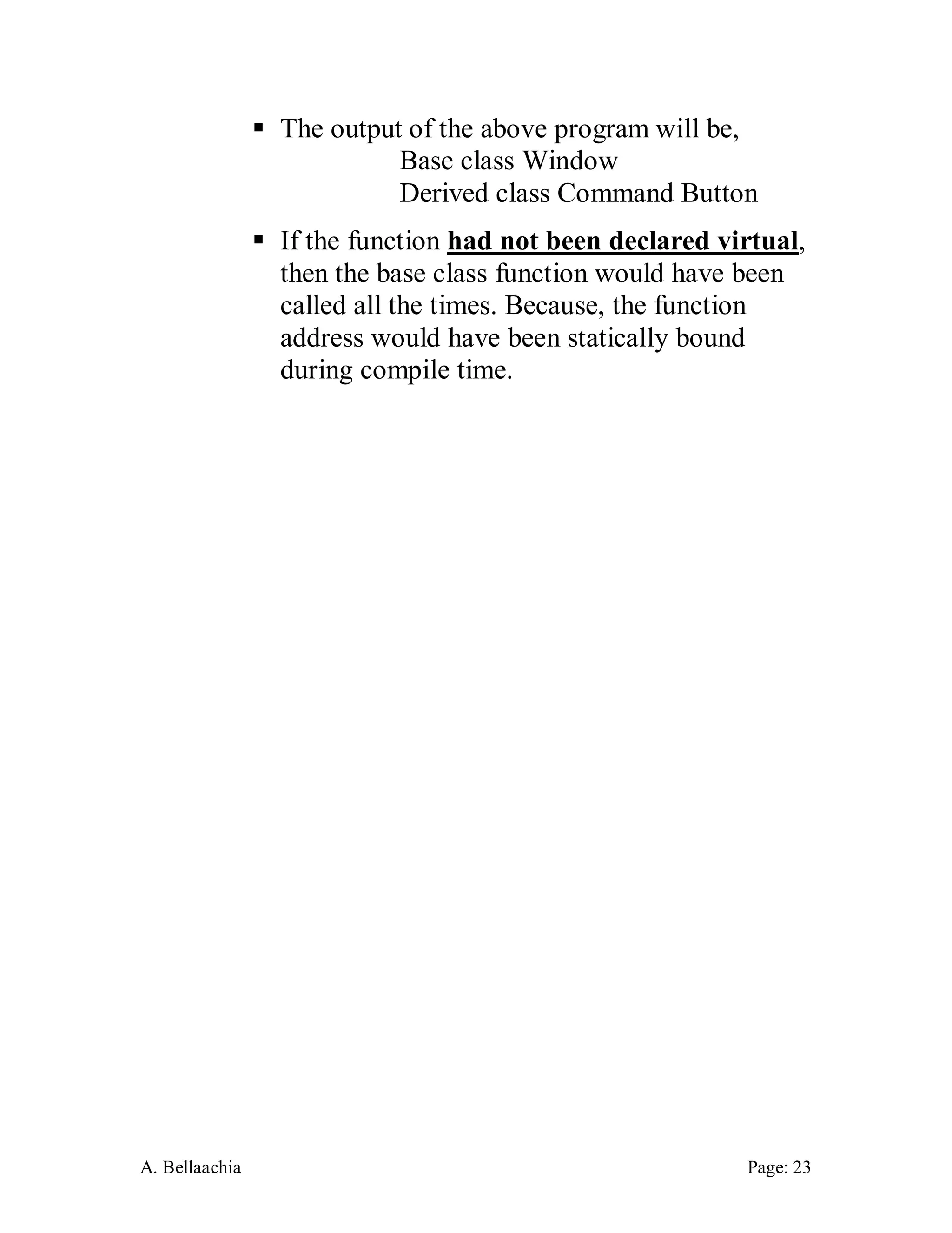 A. Bellaachia Page: 23 
 The output of the above program will be, Base class Window Derived class Command Button 
 If the function had not been declared virtual, then the base class function would have been called all the times. Because, the function address would have been statically bound during compile time. 
 