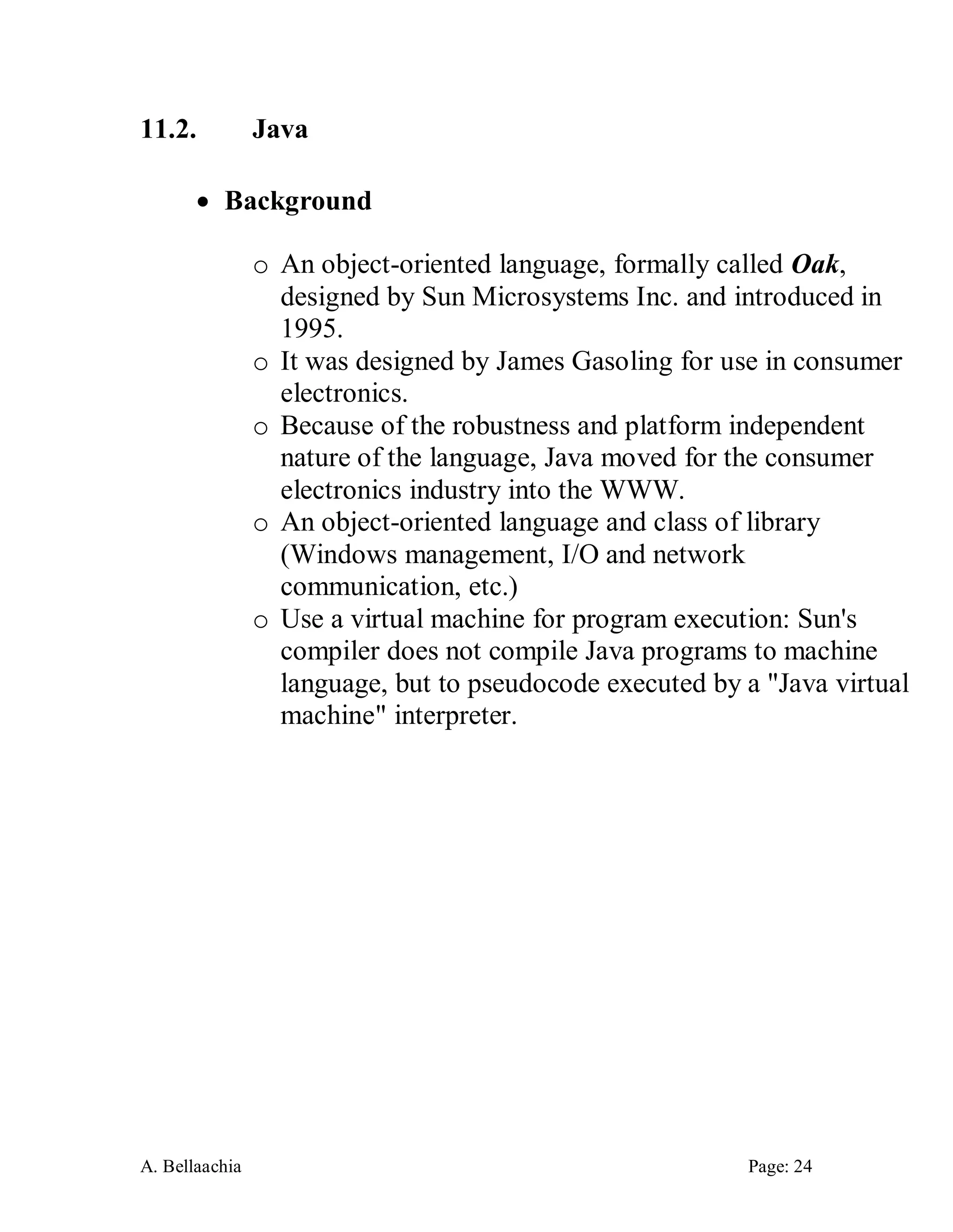 A. Bellaachia Page: 24 
11.2. Java 
 Background 
o An object-oriented language, formally called Oak, designed by Sun Microsystems Inc. and introduced in 1995. 
o It was designed by James Gasoling for use in consumer electronics. 
o Because of the robustness and platform independent nature of the language, Java moved for the consumer electronics industry into the WWW. 
o An object-oriented language and class of library (Windows management, I/O and network communication, etc.) 
o Use a virtual machine for program execution: Sun's compiler does not compile Java programs to machine language, but to pseudocode executed by a "Java virtual machine" interpreter. 
 