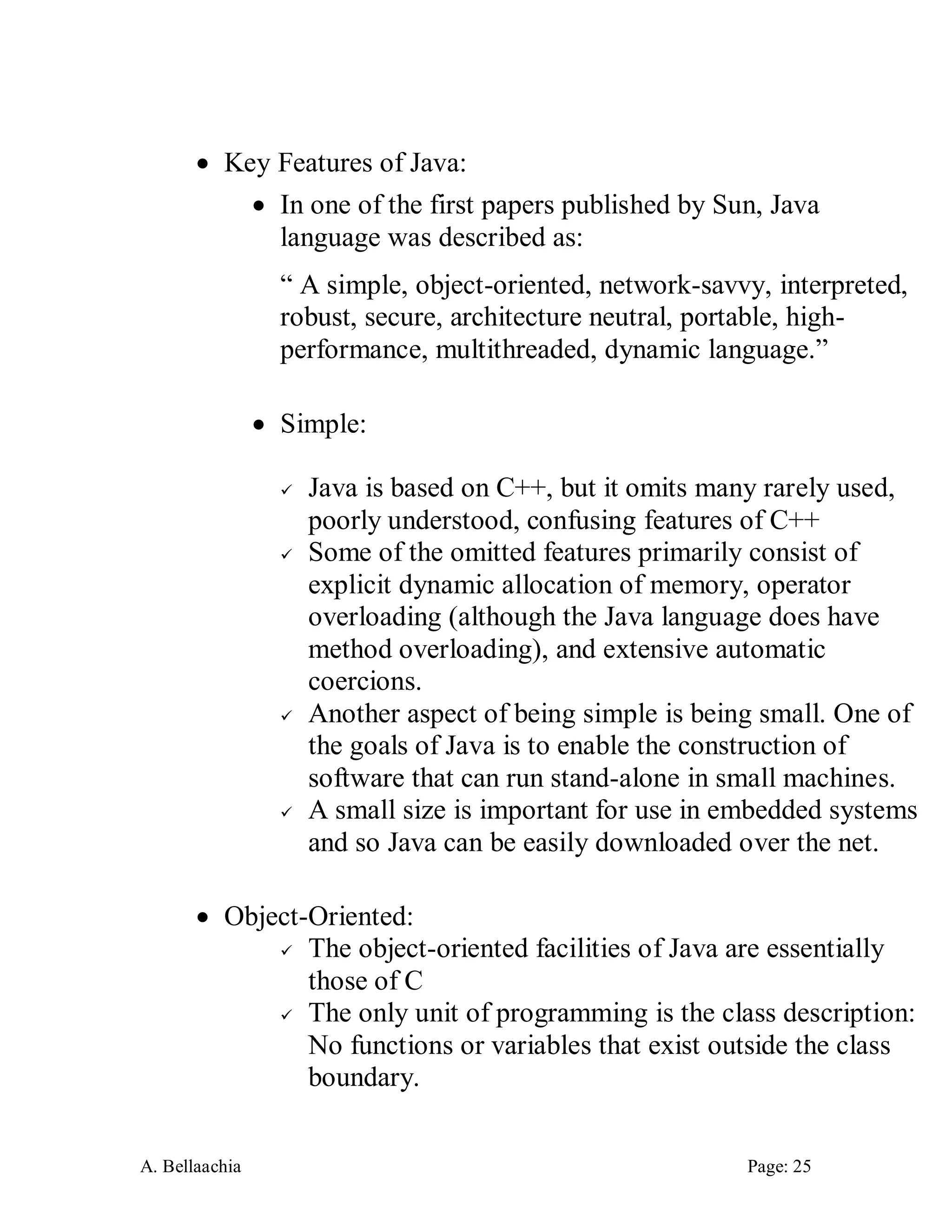A. Bellaachia Page: 25 
 Key Features of Java: 
 In one of the first papers published by Sun, Java language was described as: 
“ A simple, object-oriented, network-savvy, interpreted, robust, secure, architecture neutral, portable, high- performance, multithreaded, dynamic language.” 
 Simple: 
 Java is based on C++, but it omits many rarely used, poorly understood, confusing features of C++ 
 Some of the omitted features primarily consist of explicit dynamic allocation of memory, operator overloading (although the Java language does have method overloading), and extensive automatic coercions. 
 Another aspect of being simple is being small. One of the goals of Java is to enable the construction of software that can run stand-alone in small machines. 
 A small size is important for use in embedded systems and so Java can be easily downloaded over the net. 
 Object-Oriented: 
 The object-oriented facilities of Java are essentially those of C 
 The only unit of programming is the class description: No functions or variables that exist outside the class boundary.  