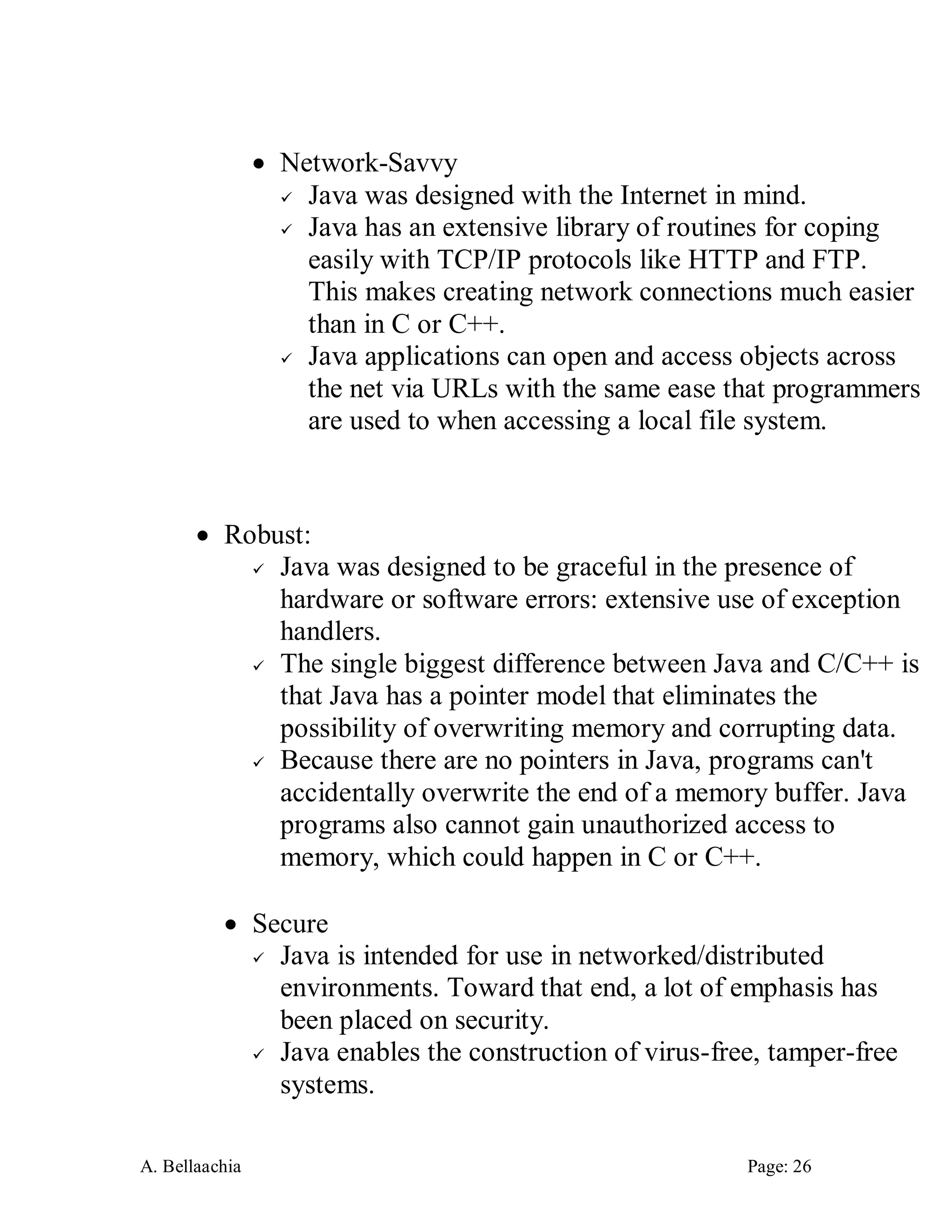 A. Bellaachia Page: 26 
 Network-Savvy 
 Java was designed with the Internet in mind. 
 Java has an extensive library of routines for coping easily with TCP/IP protocols like HTTP and FTP. This makes creating network connections much easier than in C or C++. 
 Java applications can open and access objects across the net via URLs with the same ease that programmers are used to when accessing a local file system. 
 Robust: 
 Java was designed to be graceful in the presence of hardware or software errors: extensive use of exception handlers. 
 The single biggest difference between Java and C/C++ is that Java has a pointer model that eliminates the possibility of overwriting memory and corrupting data. 
 Because there are no pointers in Java, programs can't accidentally overwrite the end of a memory buffer. Java programs also cannot gain unauthorized access to memory, which could happen in C or C++. 
 Secure 
 Java is intended for use in networked/distributed environments. Toward that end, a lot of emphasis has been placed on security. 
 Java enables the construction of virus-free, tamper-free systems.  
