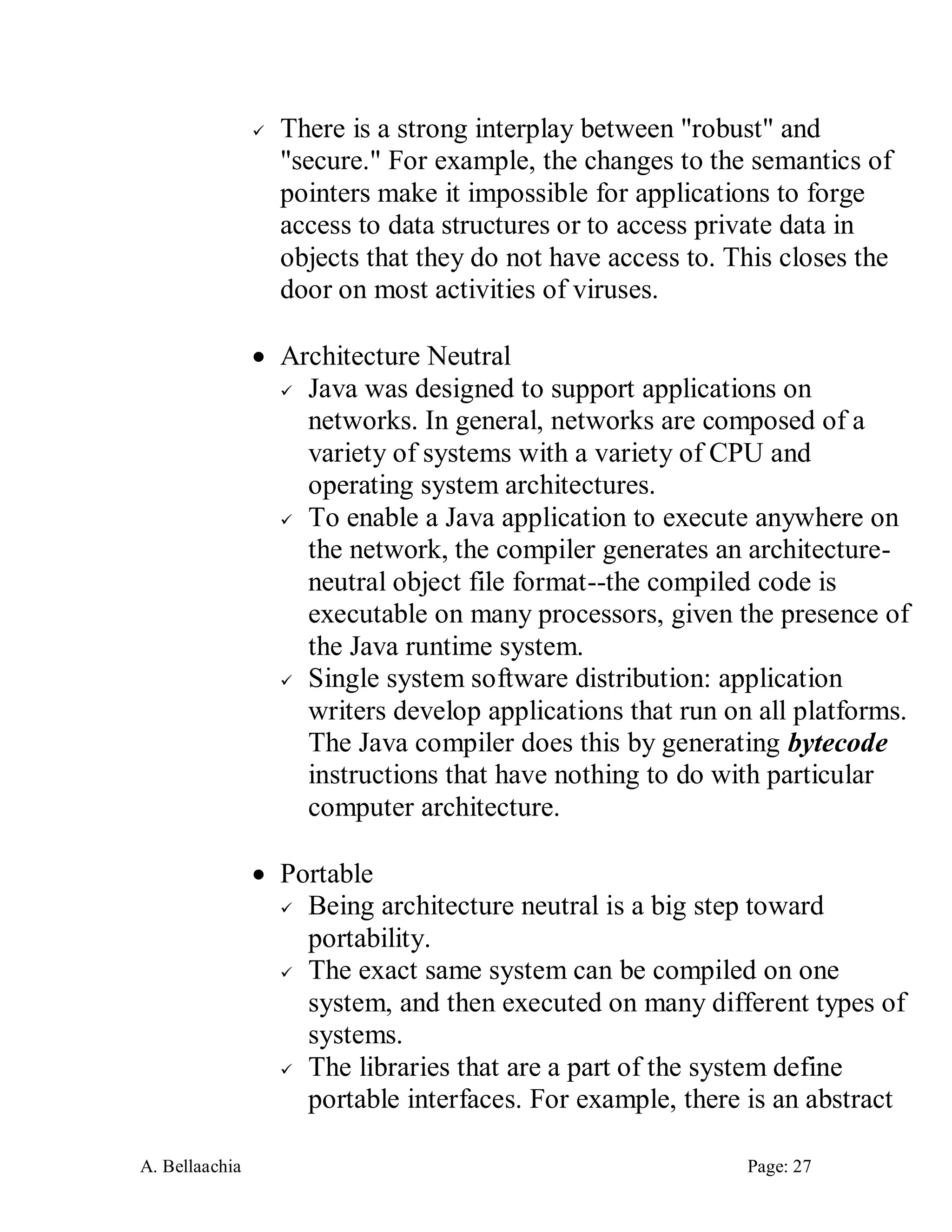 A. Bellaachia Page: 27 
 There is a strong interplay between "robust" and "secure." For example, the changes to the semantics of pointers make it impossible for applications to forge access to data structures or to access private data in objects that they do not have access to. This closes the door on most activities of viruses. 
 Architecture Neutral 
 Java was designed to support applications on networks. In general, networks are composed of a variety of systems with a variety of CPU and operating system architectures. 
 To enable a Java application to execute anywhere on the network, the compiler generates an architecture- neutral object file format--the compiled code is executable on many processors, given the presence of the Java runtime system. 
 Single system software distribution: application writers develop applications that run on all platforms. The Java compiler does this by generating bytecode instructions that have nothing to do with particular computer architecture. 
 Portable 
 Being architecture neutral is a big step toward portability. 
 The exact same system can be compiled on one system, and then executed on many different types of systems. 
 The libraries that are a part of the system define portable interfaces. For example, there is an abstract  