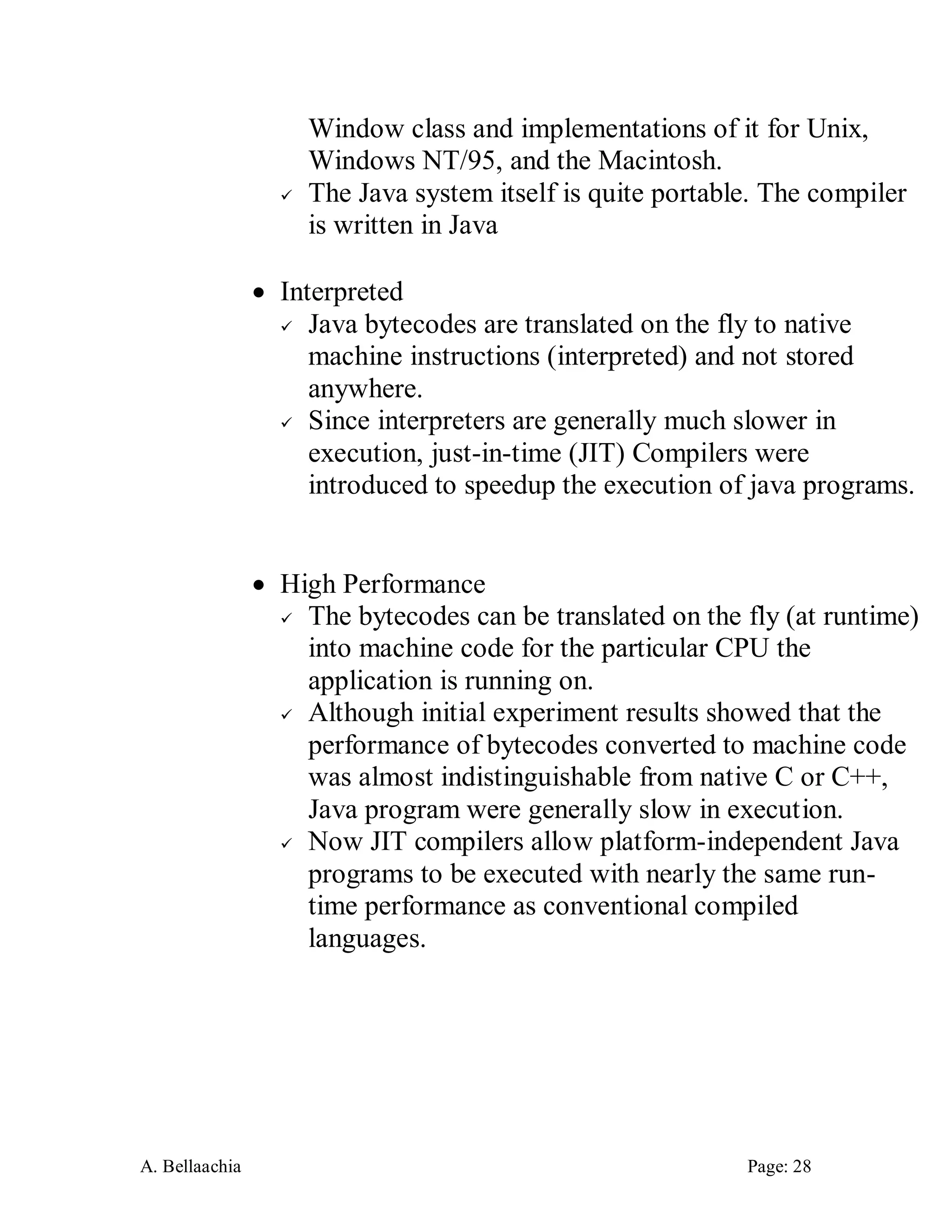 A. Bellaachia Page: 28 
Window class and implementations of it for Unix, Windows NT/95, and the Macintosh. 
 The Java system itself is quite portable. The compiler is written in Java 
 Interpreted 
 Java bytecodes are translated on the fly to native machine instructions (interpreted) and not stored anywhere. 
 Since interpreters are generally much slower in execution, just-in-time (JIT) Compilers were introduced to speedup the execution of java programs. 
 High Performance 
 The bytecodes can be translated on the fly (at runtime) into machine code for the particular CPU the application is running on. 
 Although initial experiment results showed that the performance of bytecodes converted to machine code was almost indistinguishable from native C or C++, Java program were generally slow in execution. 
 Now JIT compilers allow platform-independent Java programs to be executed with nearly the same run- time performance as conventional compiled languages. 
 