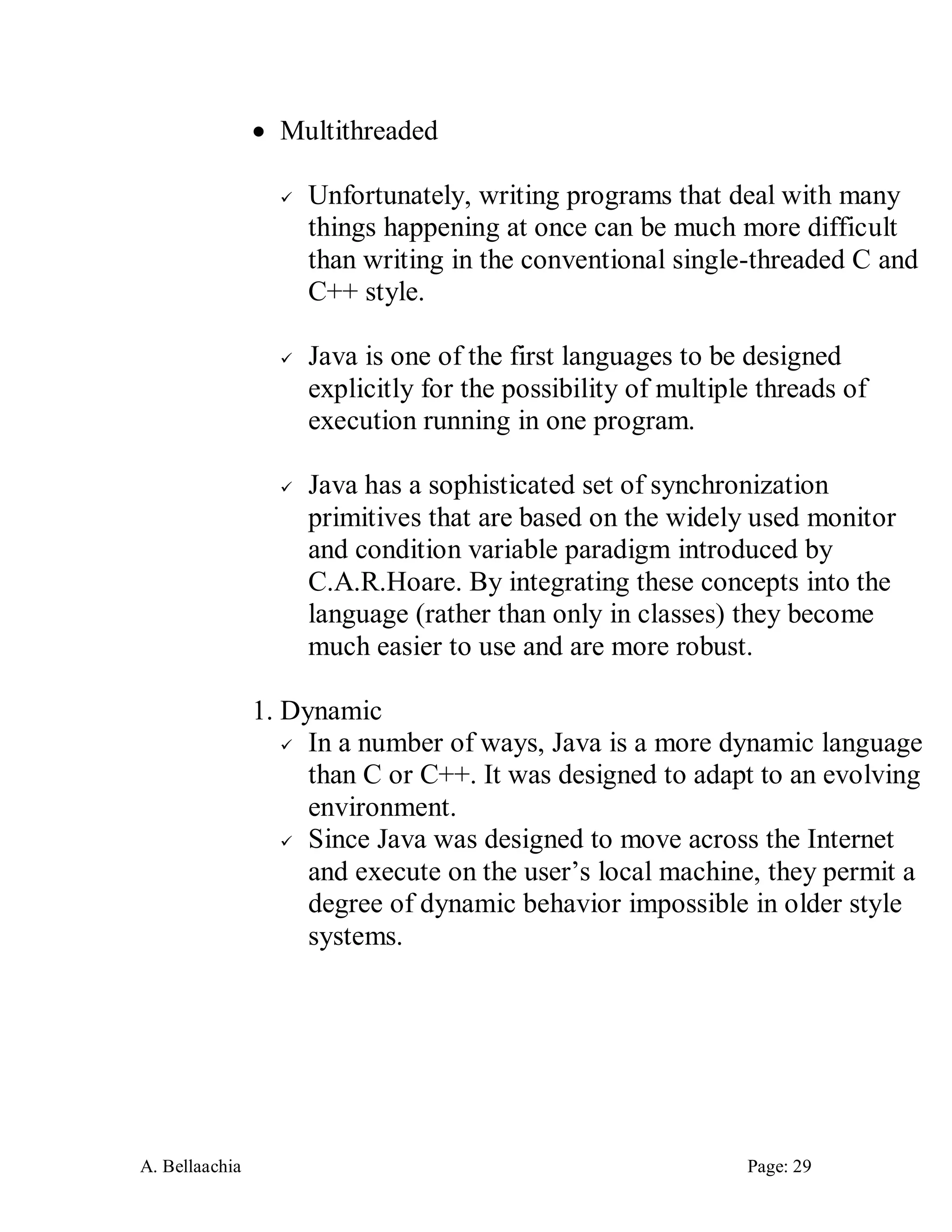 A. Bellaachia Page: 29 
 Multithreaded 
 Unfortunately, writing programs that deal with many things happening at once can be much more difficult than writing in the conventional single-threaded C and C++ style. 
 Java is one of the first languages to be designed explicitly for the possibility of multiple threads of execution running in one program. 
 Java has a sophisticated set of synchronization primitives that are based on the widely used monitor and condition variable paradigm introduced by C.A.R.Hoare. By integrating these concepts into the language (rather than only in classes) they become much easier to use and are more robust. 
1. Dynamic 
 In a number of ways, Java is a more dynamic language than C or C++. It was designed to adapt to an evolving environment. 
 Since Java was designed to move across the Internet and execute on the user’s local machine, they permit a degree of dynamic behavior impossible in older style systems. 
 