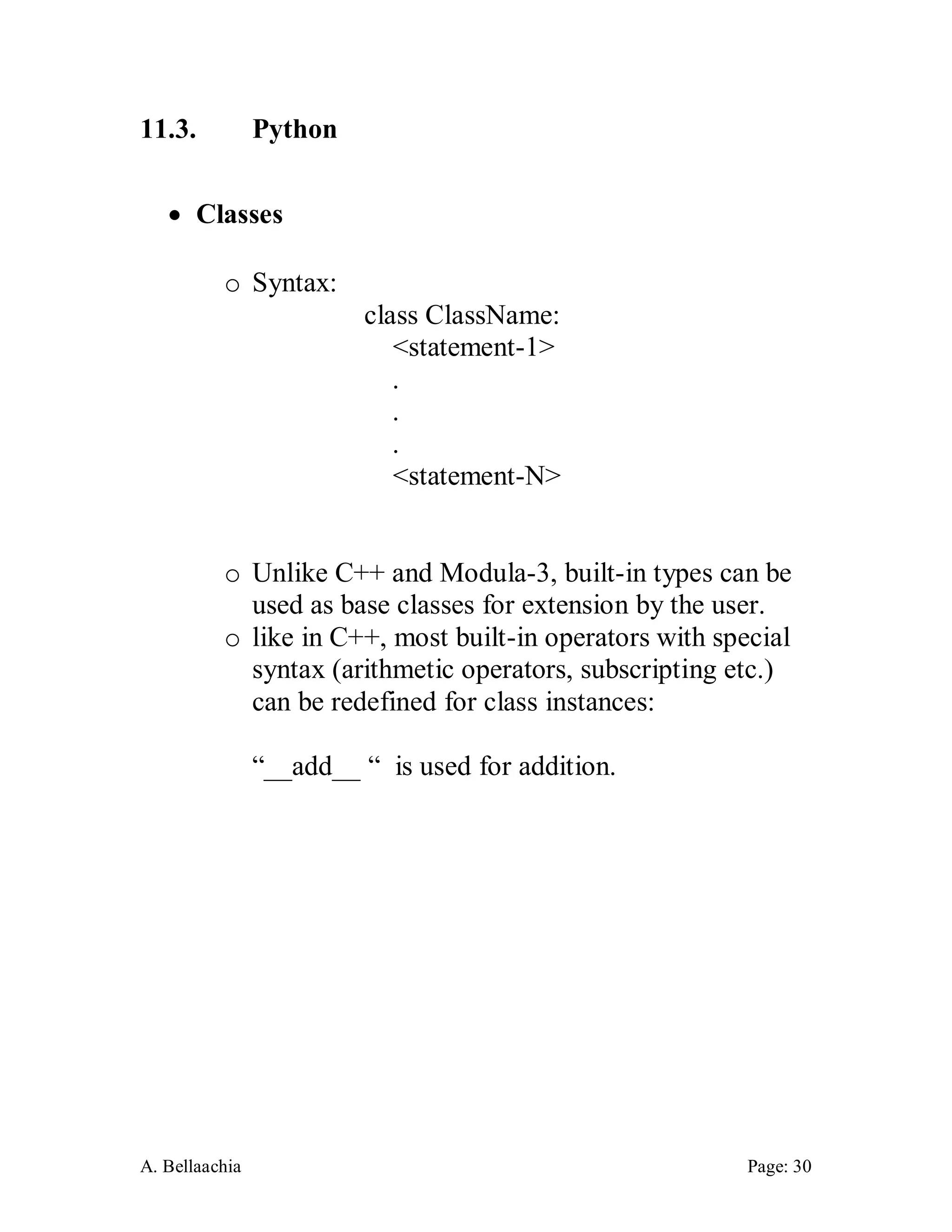 A. Bellaachia Page: 30 
11.3. Python 
 Classes 
o Syntax: 
class ClassName: 
<statement-1> 
. 
. 
. 
<statement-N> 
o Unlike C++ and Modula-3, built-in types can be used as base classes for extension by the user. 
o like in C++, most built-in operators with special syntax (arithmetic operators, subscripting etc.) can be redefined for class instances: 
“__add__ “ is used for addition. 
 