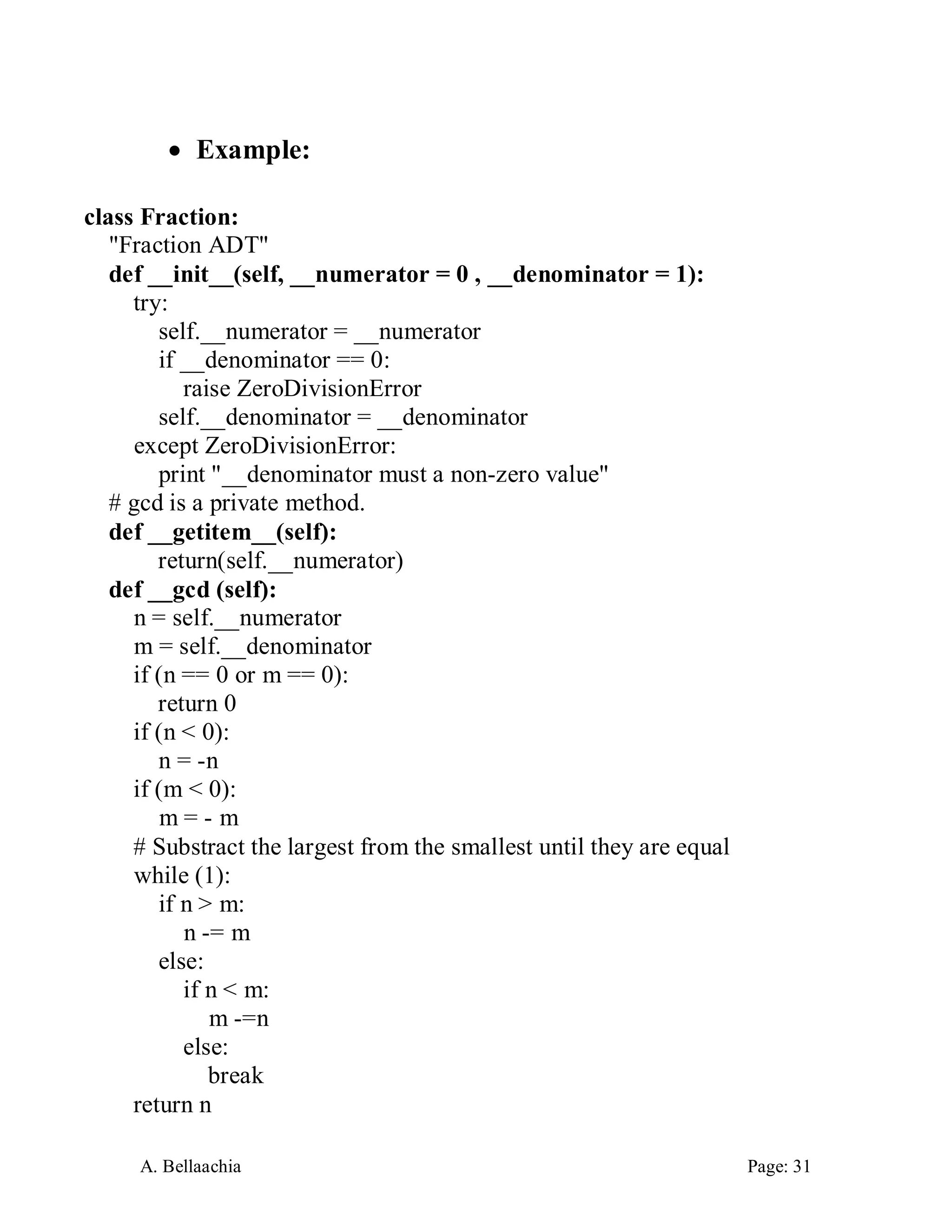 A. Bellaachia Page: 31 
 Example: 
class Fraction: 
"Fraction ADT" 
def __init__(self, __numerator = 0 , __denominator = 1): 
try: 
self.__numerator = __numerator 
if __denominator == 0: 
raise ZeroDivisionError 
self.__denominator = __denominator 
except ZeroDivisionError: 
print "__denominator must a non-zero value" 
# gcd is a private method. 
def __getitem__(self): 
return(self.__numerator) 
def __gcd (self): 
n = self.__numerator 
m = self.__denominator 
if (n == 0 or m == 0): 
return 0 
if (n < 0): 
n = -n 
if (m < 0): 
m = - m 
# Substract the largest from the smallest until they are equal 
while (1): 
if n > m: 
n -= m 
else: 
if n < m: 
m -=n 
else: 
break 
return n  