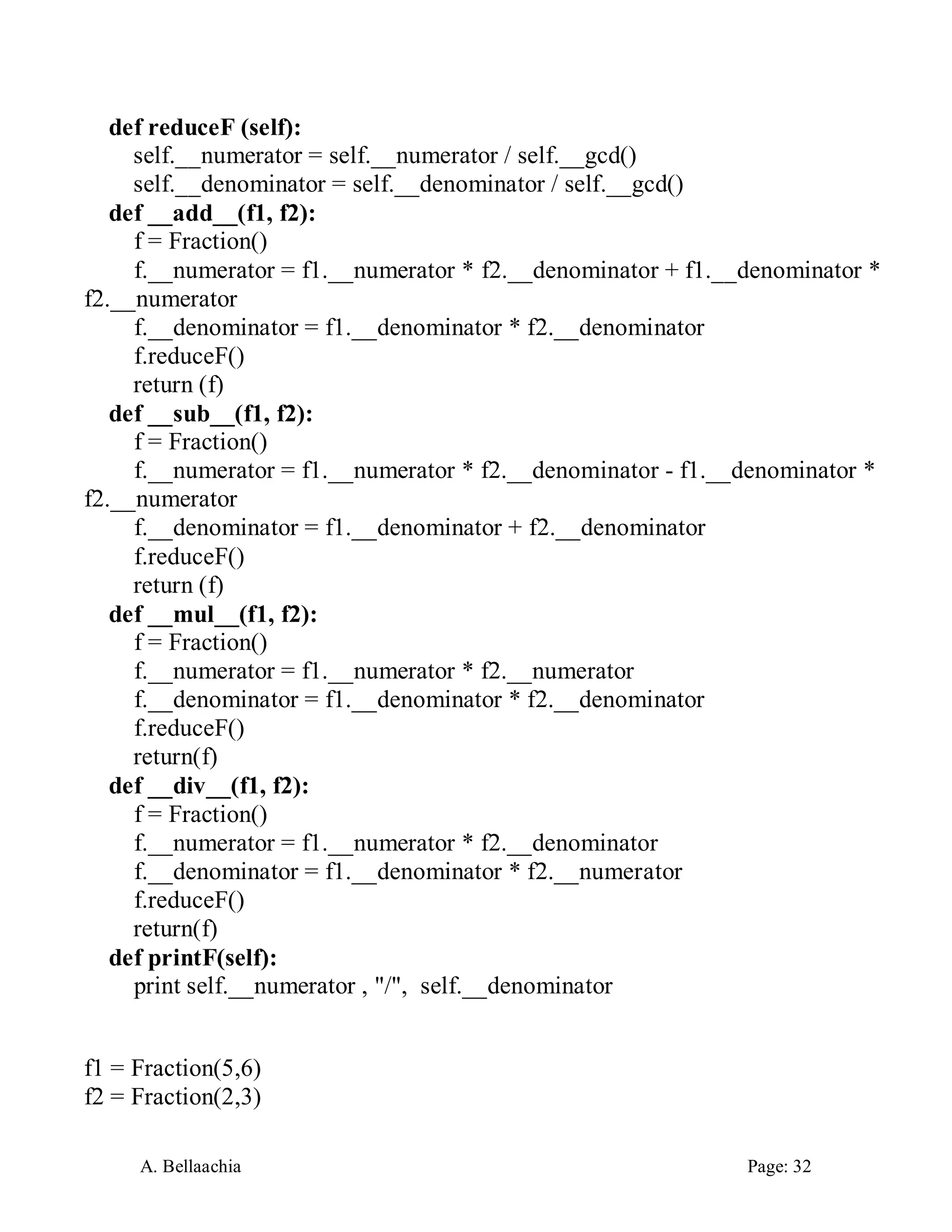 A. Bellaachia Page: 32 
def reduceF (self): 
self.__numerator = self.__numerator / self.__gcd() 
self.__denominator = self.__denominator / self.__gcd() 
def __add__(f1, f2): 
f = Fraction() 
f.__numerator = f1.__numerator * f2.__denominator + f1.__denominator * f2.__numerator 
f.__denominator = f1.__denominator * f2.__denominator 
f.reduceF() 
return (f) 
def __sub__(f1, f2): 
f = Fraction() 
f.__numerator = f1.__numerator * f2.__denominator - f1.__denominator * f2.__numerator 
f.__denominator = f1.__denominator + f2.__denominator 
f.reduceF() 
return (f) 
def __mul__(f1, f2): 
f = Fraction() 
f.__numerator = f1.__numerator * f2.__numerator 
f.__denominator = f1.__denominator * f2.__denominator 
f.reduceF() 
return(f) 
def __div__(f1, f2): 
f = Fraction() 
f.__numerator = f1.__numerator * f2.__denominator 
f.__denominator = f1.__denominator * f2.__numerator 
f.reduceF() 
return(f) 
def printF(self): 
print self.__numerator , "/", self.__denominator 
f1 = Fraction(5,6) 
f2 = Fraction(2,3)  