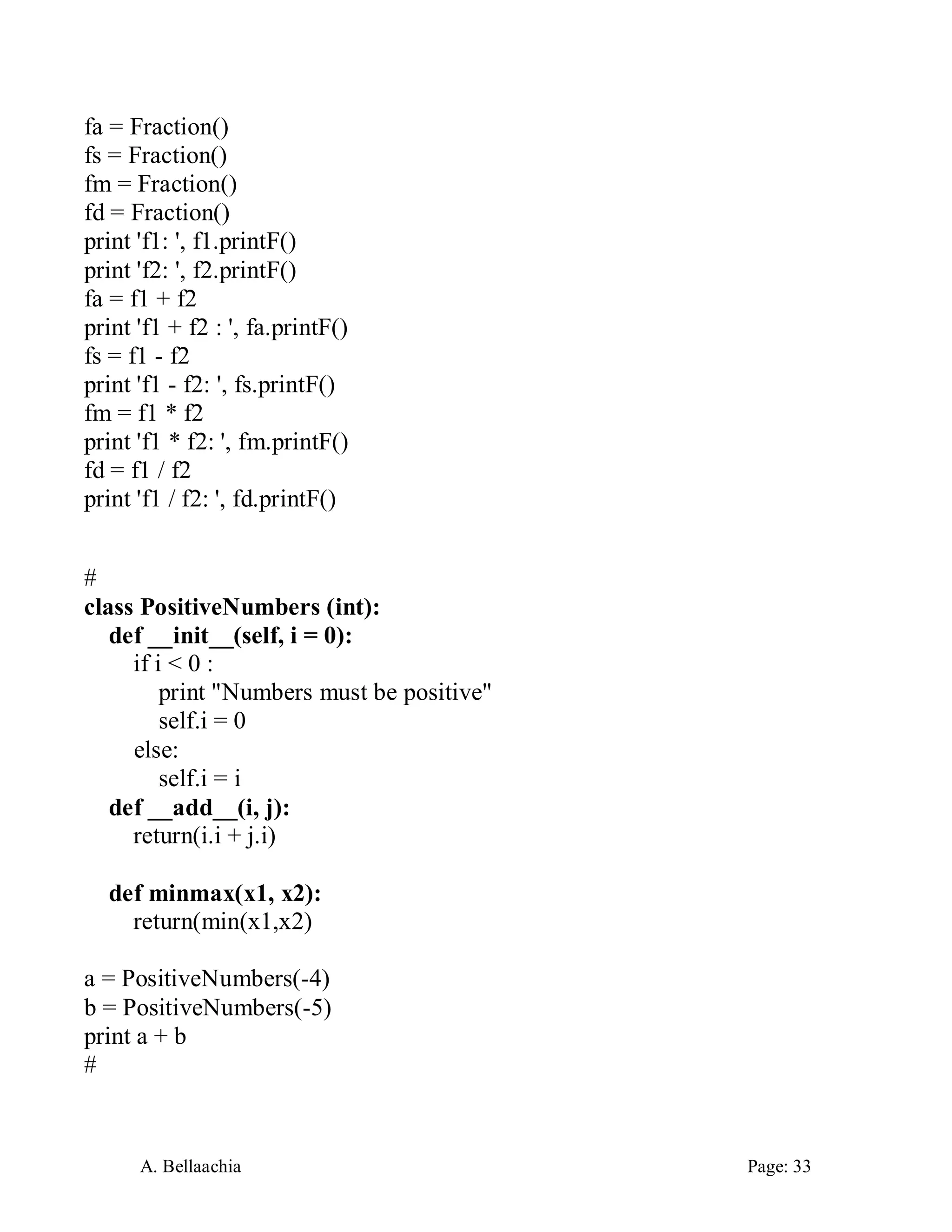 A. Bellaachia Page: 33 
fa = Fraction() 
fs = Fraction() 
fm = Fraction() 
fd = Fraction() 
print 'f1: ', f1.printF() 
print 'f2: ', f2.printF() 
fa = f1 + f2 
print 'f1 + f2 : ', fa.printF() 
fs = f1 - f2 
print 'f1 - f2: ', fs.printF() 
fm = f1 * f2 
print 'f1 * f2: ', fm.printF() 
fd = f1 / f2 
print 'f1 / f2: ', fd.printF() 
# 
class PositiveNumbers (int): 
def __init__(self, i = 0): 
if i < 0 : 
print "Numbers must be positive" 
self.i = 0 
else: 
self.i = i 
def __add__(i, j): 
return(i.i + j.i) 
def minmax(x1, x2): 
return(min(x1,x2) 
a = PositiveNumbers(-4) 
b = PositiveNumbers(-5) 
print a + b 
# 
 