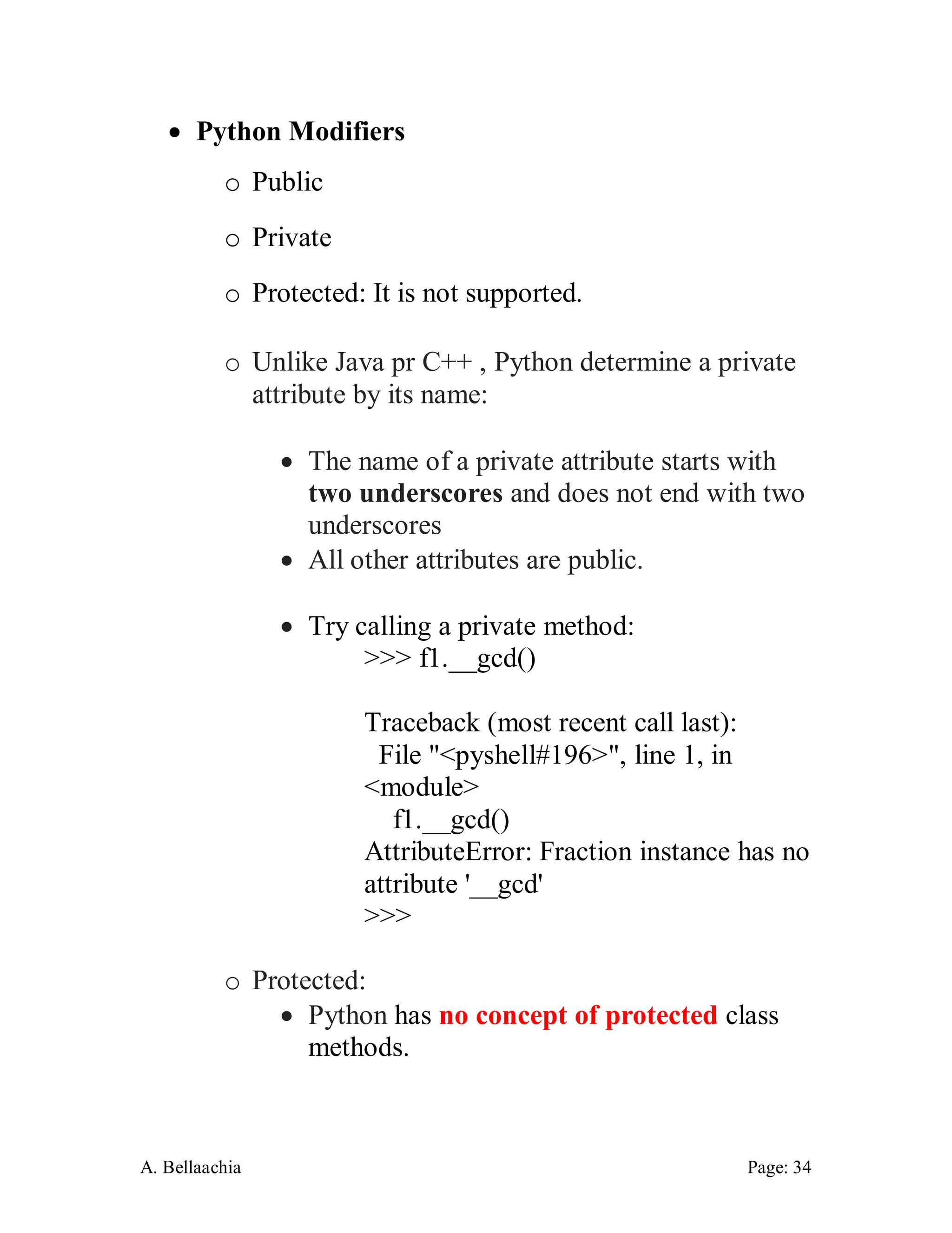 A. Bellaachia Page: 34 
 Python Modifiers 
o Public 
o Private 
o Protected: It is not supported. 
o Unlike Java pr C++ , Python determine a private attribute by its name: 
 The name of a private attribute starts with two underscores and does not end with two underscores 
 All other attributes are public. 
 Try calling a private method: 
>>> f1.__gcd() 
Traceback (most recent call last): 
File "<pyshell#196>", line 1, in <module> 
f1.__gcd() 
AttributeError: Fraction instance has no attribute '__gcd' 
>>> 
o Protected: 
 Python has no concept of protected class methods.  
