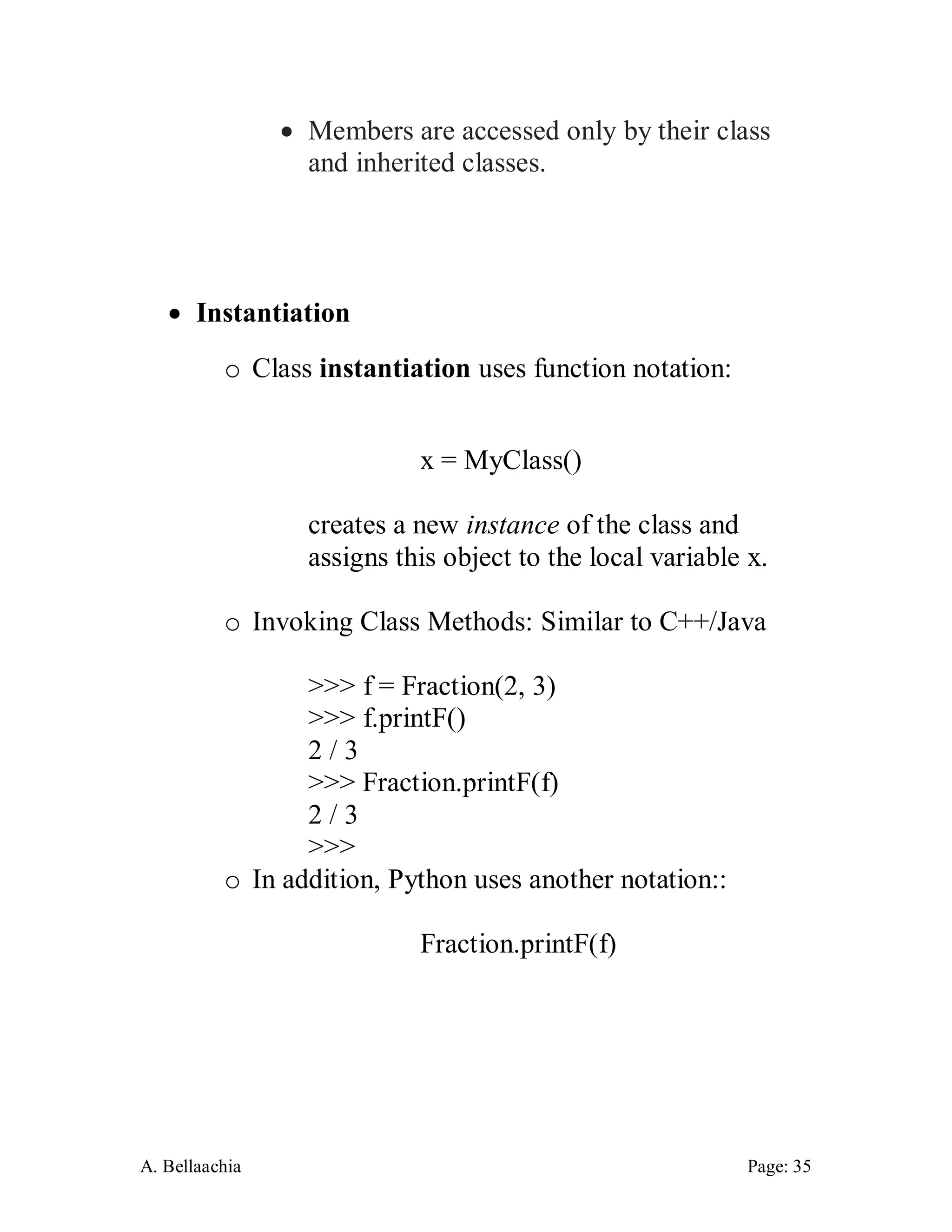 A. Bellaachia Page: 35 
 Members are accessed only by their class and inherited classes. 
 Instantiation 
o Class instantiation uses function notation: 
x = MyClass() 
creates a new instance of the class and assigns this object to the local variable x. 
o Invoking Class Methods: Similar to C++/Java 
>>> f = Fraction(2, 3) 
>>> f.printF() 
2 / 3 
>>> Fraction.printF(f) 
2 / 3 
>>> 
o In addition, Python uses another notation:: 
Fraction.printF(f) 
 