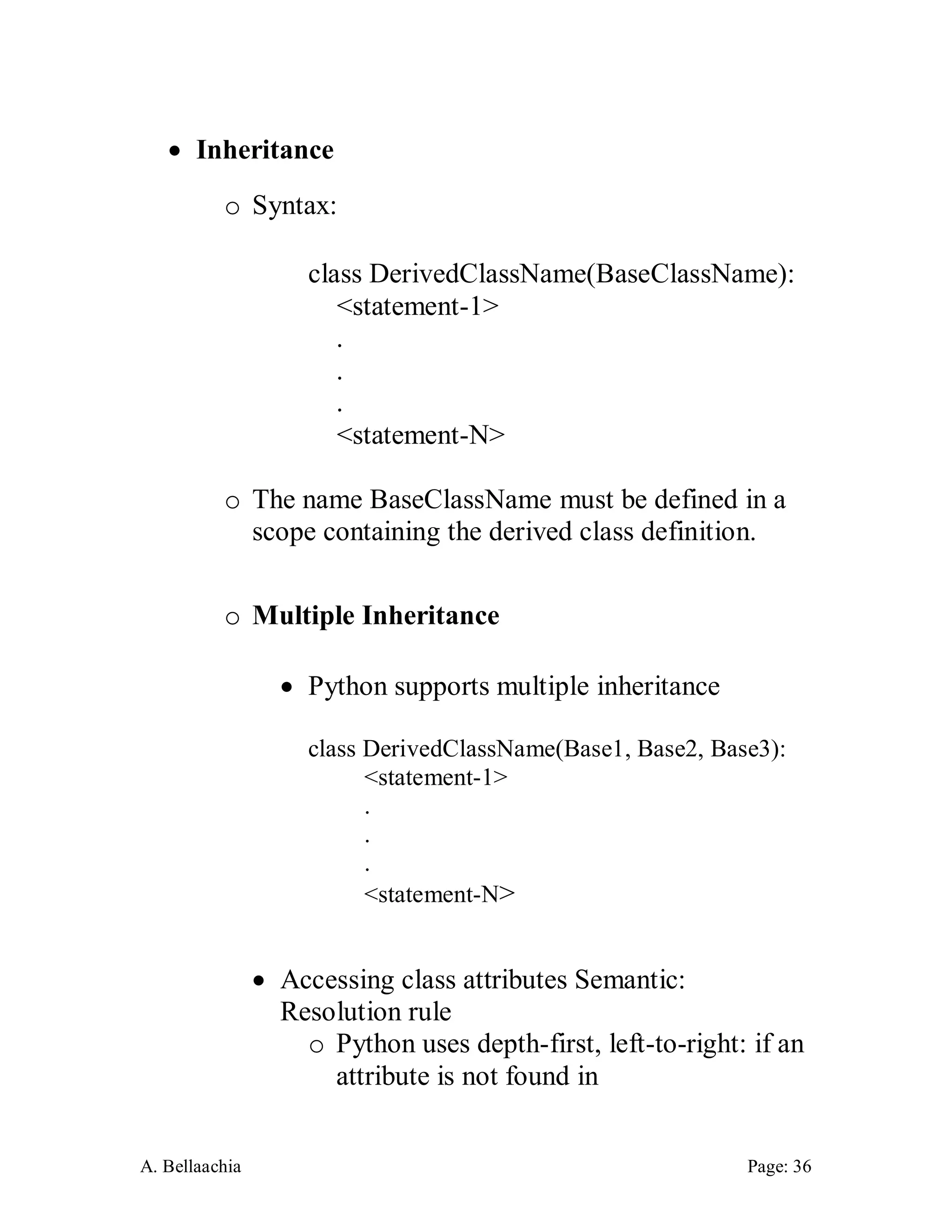 A. Bellaachia Page: 36 
 Inheritance 
o Syntax: 
class DerivedClassName(BaseClassName): 
<statement-1> 
. 
. 
. 
<statement-N> 
o The name BaseClassName must be defined in a scope containing the derived class definition. 
o Multiple Inheritance 
 Python supports multiple inheritance 
class DerivedClassName(Base1, Base2, Base3): 
<statement-1> 
. 
. 
. 
<statement-N> 
 Accessing class attributes Semantic: Resolution rule 
o Python uses depth-first, left-to-right: if an attribute is not found in  