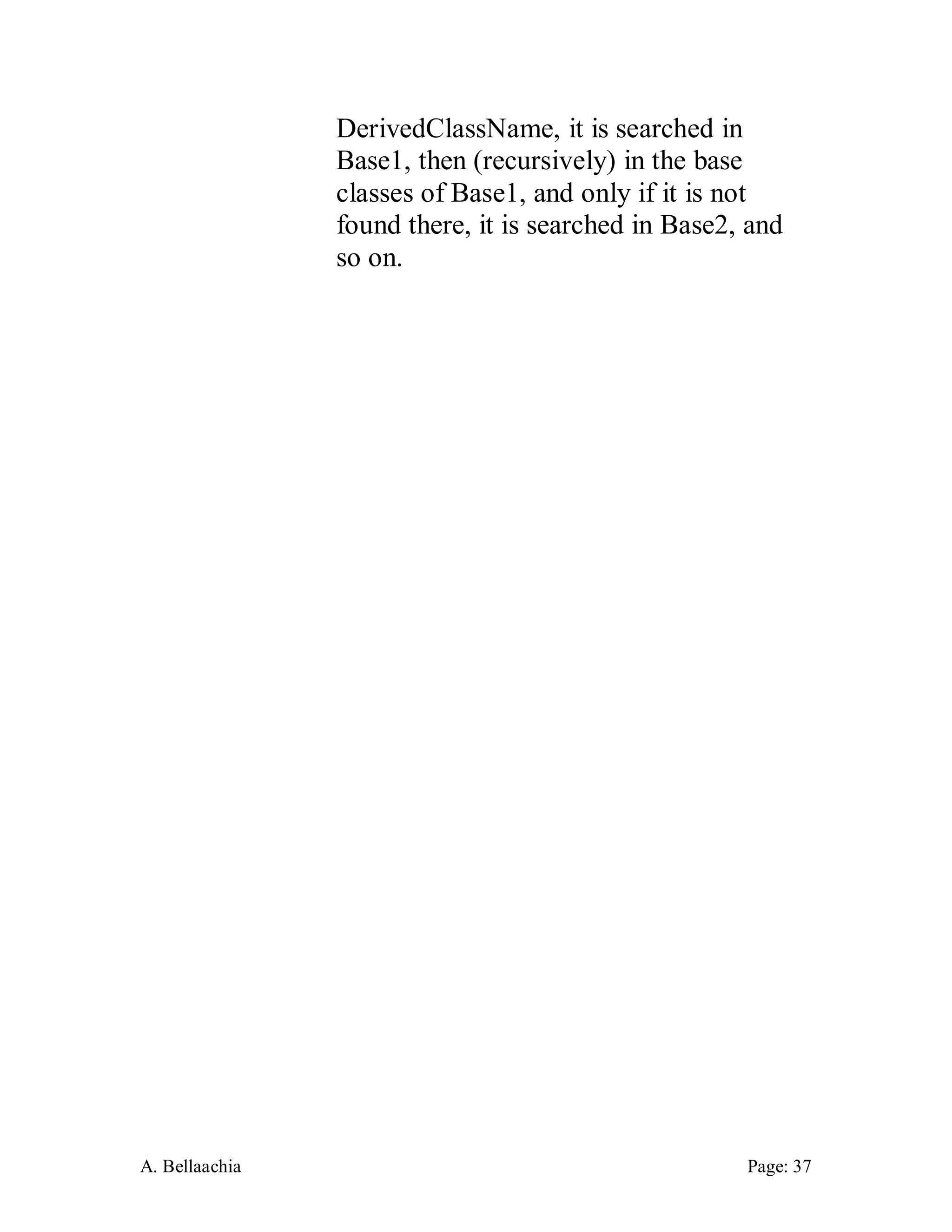 A. Bellaachia Page: 37 
DerivedClassName, it is searched in Base1, then (recursively) in the base classes of Base1, and only if it is not found there, it is searched in Base2, and so on. 
