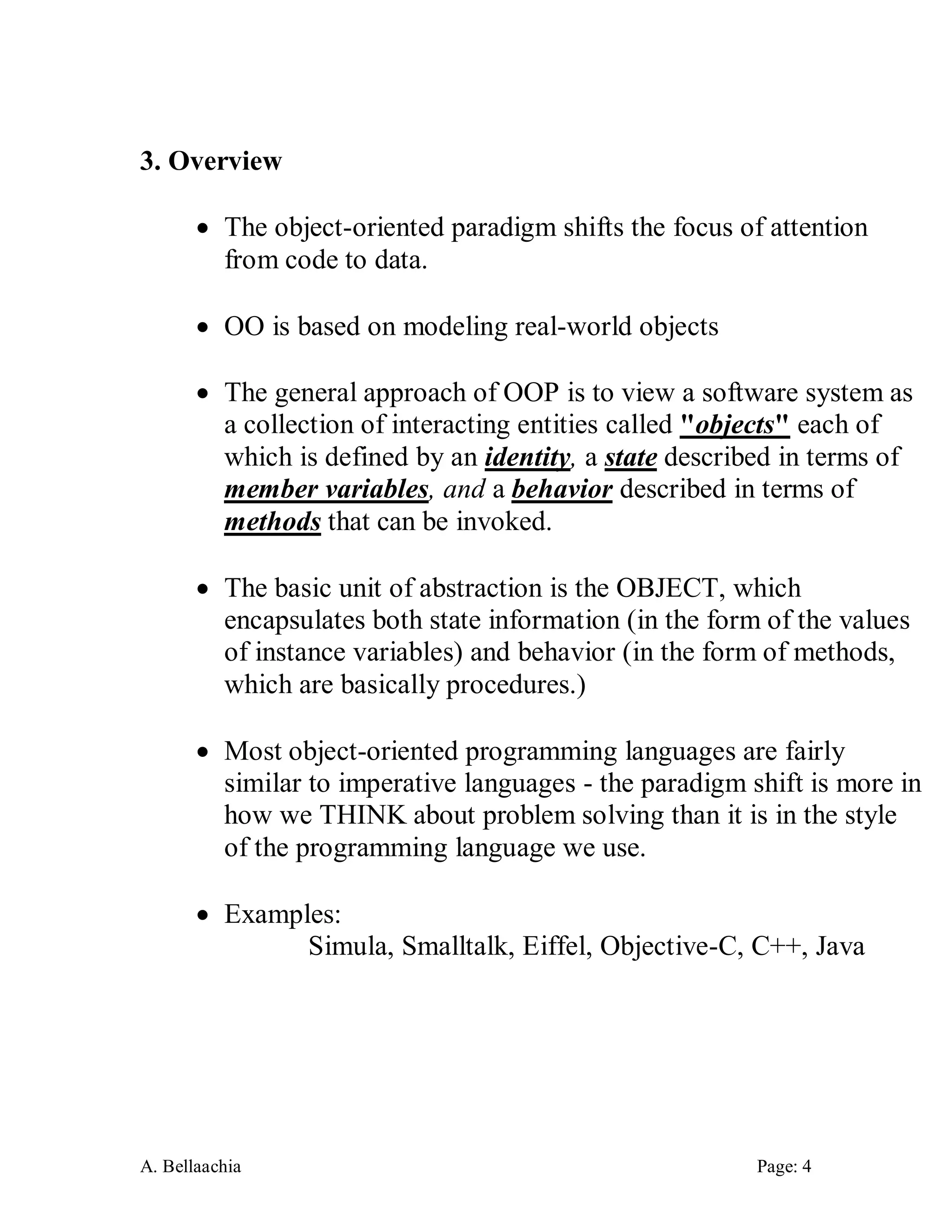 A. Bellaachia Page: 4 
3. Overview 
 The object-oriented paradigm shifts the focus of attention from code to data. 
 OO is based on modeling real-world objects 
 The general approach of OOP is to view a software system as a collection of interacting entities called "objects" each of which is defined by an identity, a state described in terms of member variables, and a behavior described in terms of methods that can be invoked. 
 The basic unit of abstraction is the OBJECT, which encapsulates both state information (in the form of the values of instance variables) and behavior (in the form of methods, which are basically procedures.) 
 Most object-oriented programming languages are fairly similar to imperative languages - the paradigm shift is more in how we THINK about problem solving than it is in the style of the programming language we use. 
 Examples: 
Simula, Smalltalk, Eiffel, Objective-C, C++, Java 
 