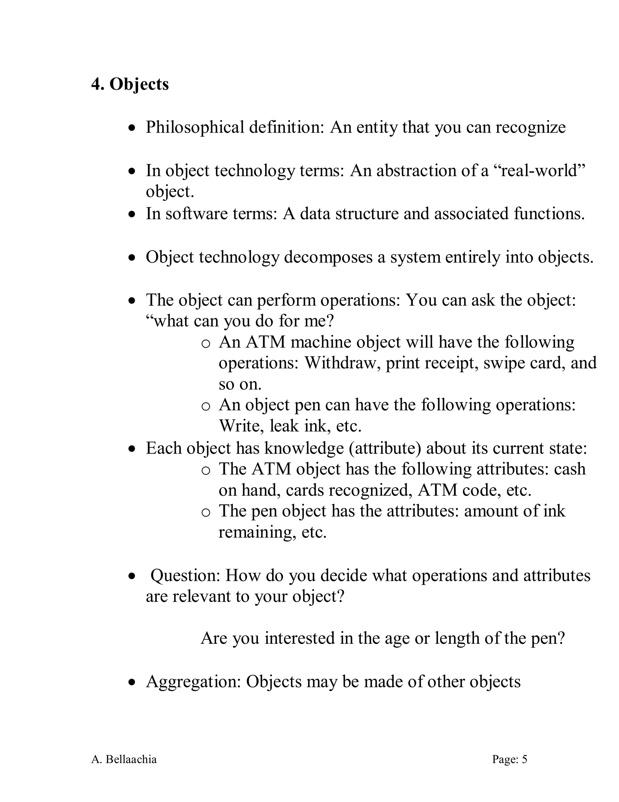 A. Bellaachia Page: 5 
4. Objects 
 Philosophical definition: An entity that you can recognize 
 In object technology terms: An abstraction of a “real-world” object. 
 In software terms: A data structure and associated functions. 
 Object technology decomposes a system entirely into objects. 
 The object can perform operations: You can ask the object: “what can you do for me? 
o An ATM machine object will have the following operations: Withdraw, print receipt, swipe card, and so on. 
o An object pen can have the following operations: Write, leak ink, etc. 
 Each object has knowledge (attribute) about its current state: 
o The ATM object has the following attributes: cash on hand, cards recognized, ATM code, etc. 
o The pen object has the attributes: amount of ink remaining, etc. 
 Question: How do you decide what operations and attributes are relevant to your object? 
Are you interested in the age or length of the pen? 
 Aggregation: Objects may be made of other objects 
 