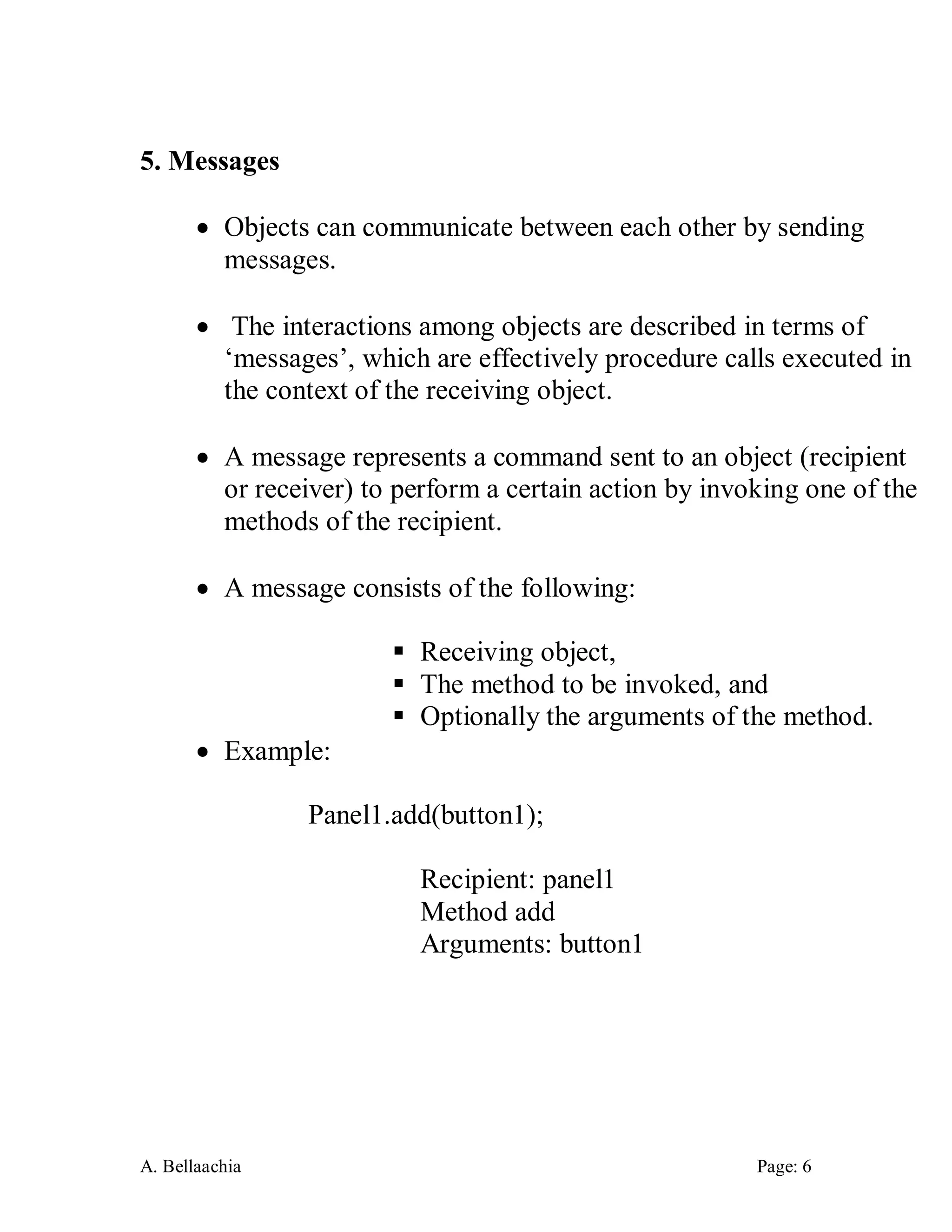 A. Bellaachia Page: 6 
5. Messages 
 Objects can communicate between each other by sending messages. 
 The interactions among objects are described in terms of ‘messages’, which are effectively procedure calls executed in the context of the receiving object. 
 A message represents a command sent to an object (recipient or receiver) to perform a certain action by invoking one of the methods of the recipient. 
 A message consists of the following: 
 Receiving object, 
 The method to be invoked, and 
 Optionally the arguments of the method. 
 Example: 
Panel1.add(button1); 
Recipient: panel1 
Method add 
Arguments: button1 
 
