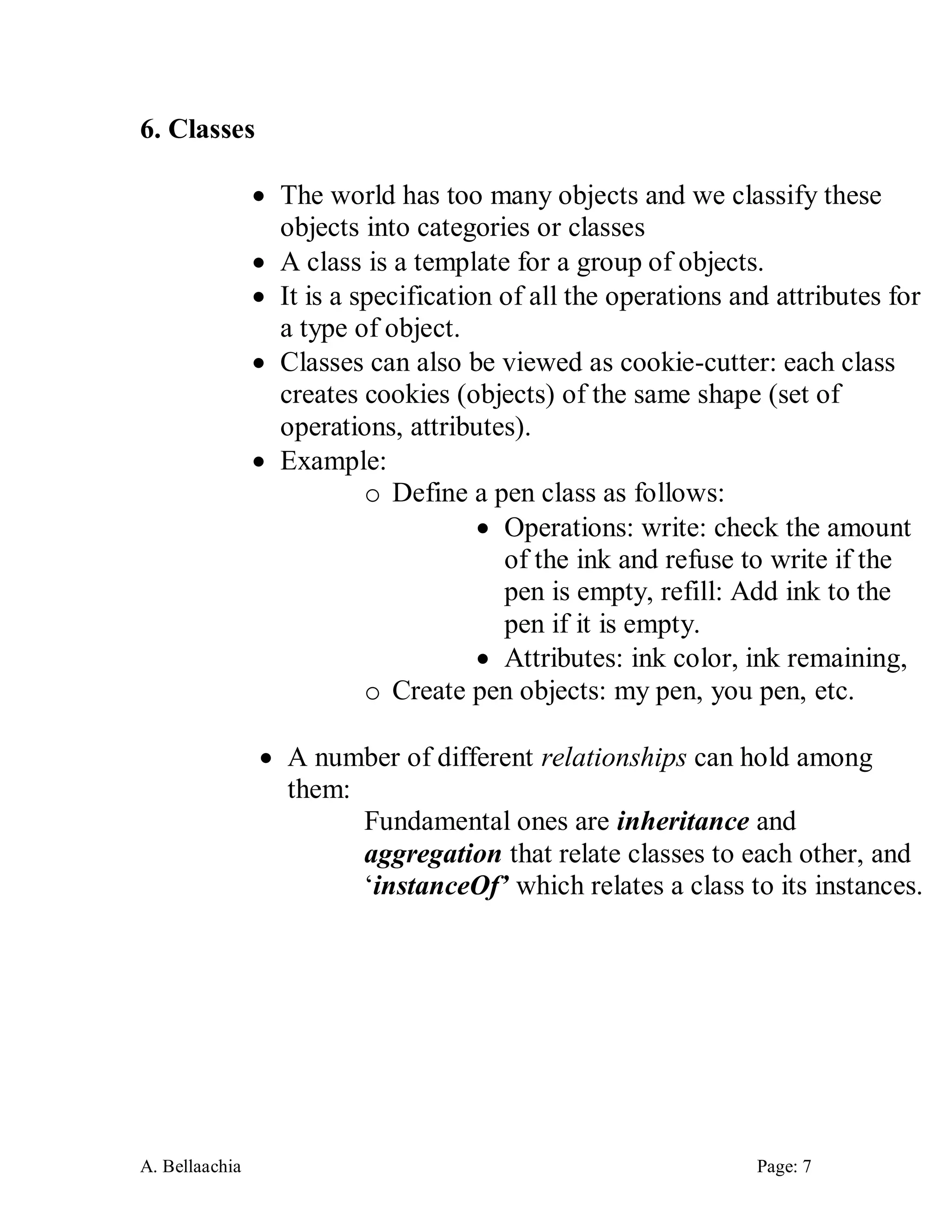 A. Bellaachia Page: 7 
6. Classes 
 The world has too many objects and we classify these objects into categories or classes 
 A class is a template for a group of objects. 
 It is a specification of all the operations and attributes for a type of object. 
 Classes can also be viewed as cookie-cutter: each class creates cookies (objects) of the same shape (set of operations, attributes). 
 Example: 
o Define a pen class as follows: 
 Operations: write: check the amount of the ink and refuse to write if the pen is empty, refill: Add ink to the pen if it is empty. 
 Attributes: ink color, ink remaining, 
o Create pen objects: my pen, you pen, etc. 
 A number of different relationships can hold among them: 
Fundamental ones are inheritance and aggregation that relate classes to each other, and ‘instanceOf’ which relates a class to its instances. 
 