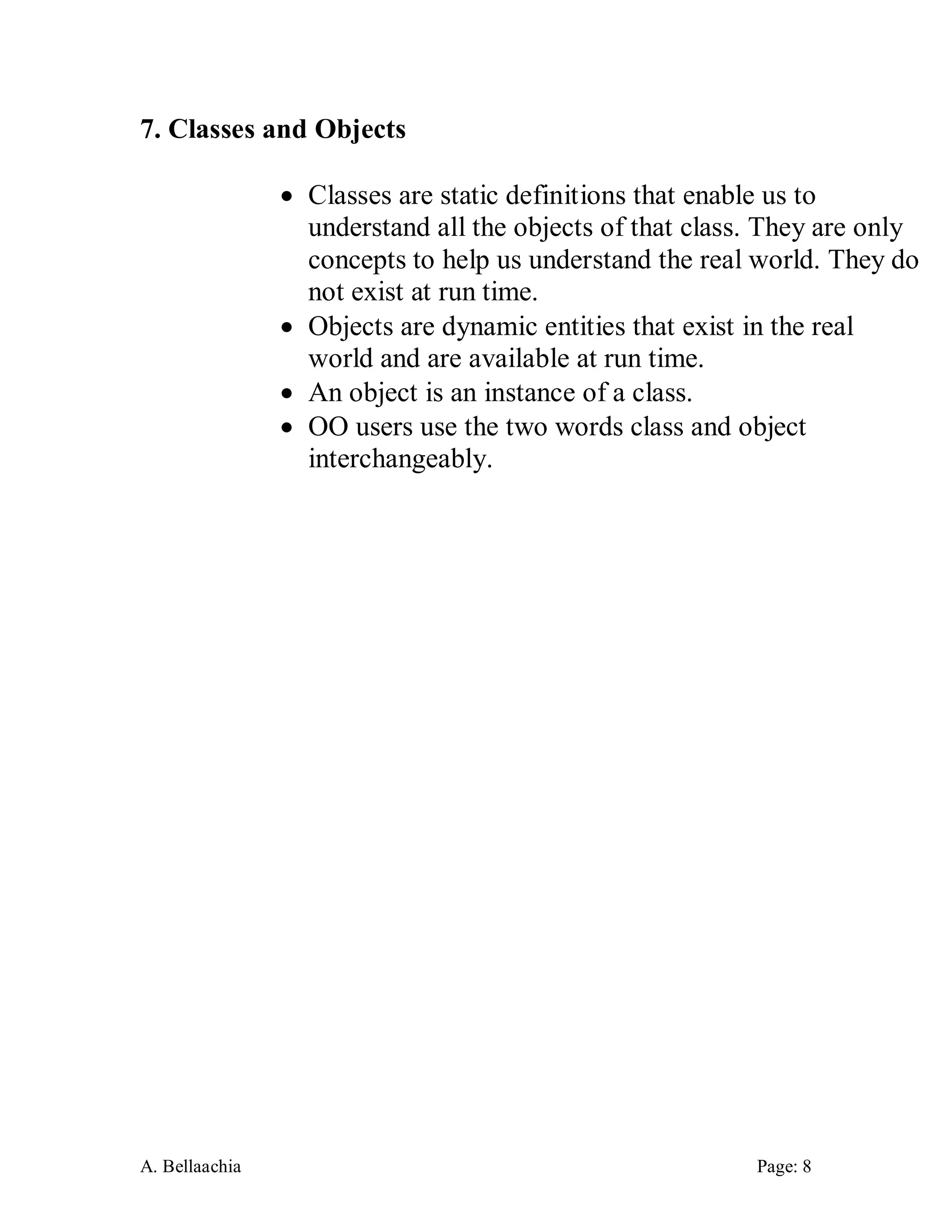 A. Bellaachia Page: 8 
7. Classes and Objects 
 Classes are static definitions that enable us to understand all the objects of that class. They are only concepts to help us understand the real world. They do not exist at run time. 
 Objects are dynamic entities that exist in the real world and are available at run time. 
 An object is an instance of a class. 
 OO users use the two words class and object interchangeably. 
 