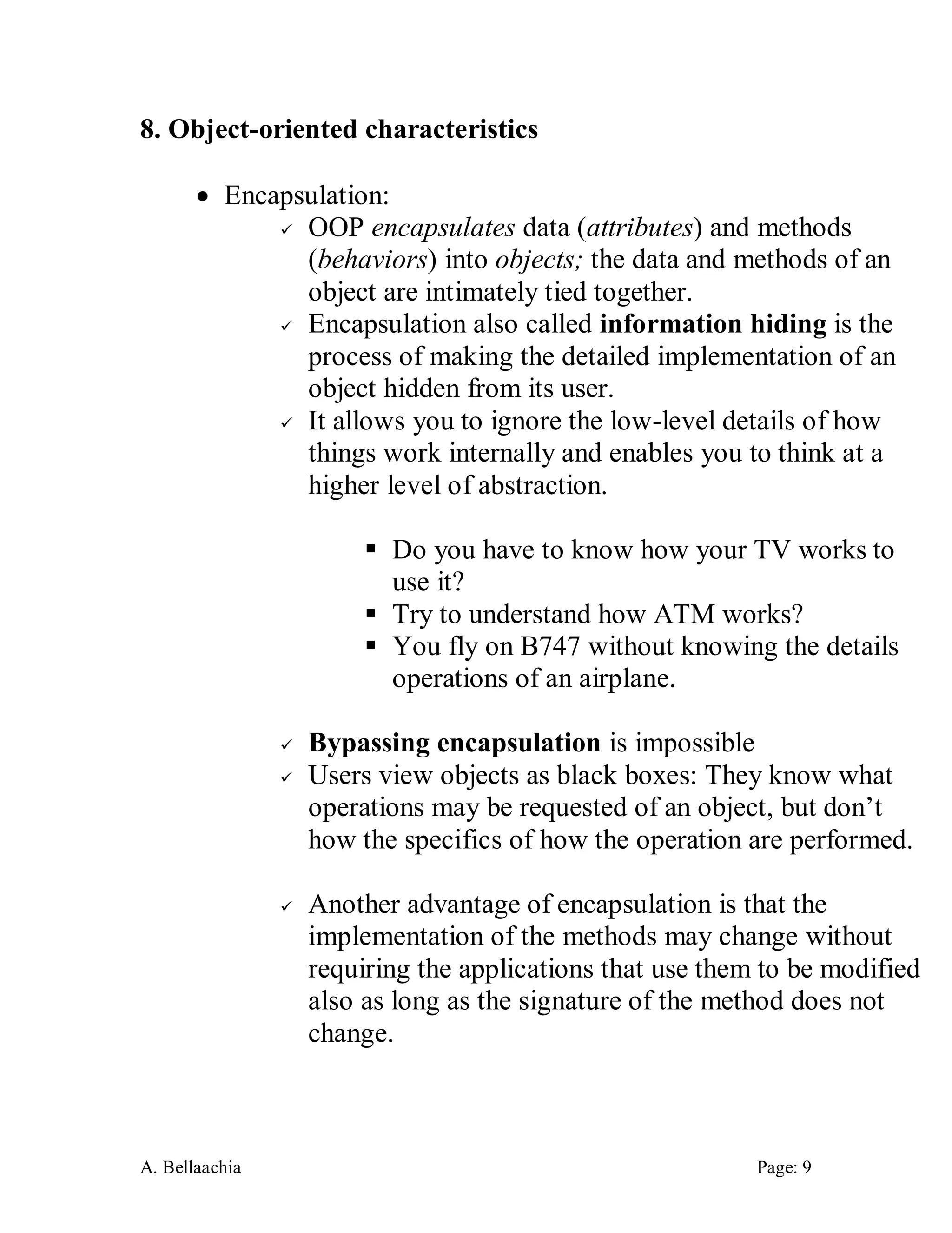 A. Bellaachia Page: 9 
8. Object-oriented characteristics 
 Encapsulation: 
 OOP encapsulates data (attributes) and methods (behaviors) into objects; the data and methods of an object are intimately tied together. 
 Encapsulation also called information hiding is the process of making the detailed implementation of an object hidden from its user. 
 It allows you to ignore the low-level details of how things work internally and enables you to think at a higher level of abstraction. 
 Do you have to know how your TV works to use it? 
 Try to understand how ATM works? 
 You fly on B747 without knowing the details operations of an airplane. 
 Bypassing encapsulation is impossible 
 Users view objects as black boxes: They know what operations may be requested of an object, but don’t how the specifics of how the operation are performed. 
 Another advantage of encapsulation is that the implementation of the methods may change without requiring the applications that use them to be modified also as long as the signature of the method does not change. 
 
