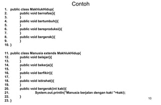 10
Contoh
1. public class MakhlukHidup{
2. public void bernafas(){
3. }
4. public void bertumbuh(){
5. }
6. public void bereproduksi(){
7. }
8. public void bergerak(){
9. }
10. }
11. public class Manusia extends MakhlukHidup{
12. public void belajar(){
13. }
14. public void bekerja(){
15. }
16. public void berfikir(){
17. }
18. public void istirahat(){
19. }
20. public void bergerak(int kaki){
21. System.out.println("Manusia berjalan dengan kaki "+kaki);
22. }
23. }
 