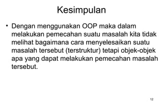 12
Kesimpulan
• Dengan menggunakan OOP maka dalam
melakukan pemecahan suatu masalah kita tidak
melihat bagaimana cara menyelesaikan suatu
masalah tersebut (terstruktur) tetapi objek-objek
apa yang dapat melakukan pemecahan masalah
tersebut.
 