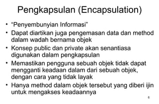 6
Pengkapsulan (Encapsulation)
• “Penyembunyian Informasi”
• Dapat diartikan juga pengemasan data dan method
dalam wadah bernama objek
• Konsep public dan private akan senantiasa
digunakan dalam pengkapsulan
• Memastikan pengguna sebuah objek tidak dapat
mengganti keadaan dalam dari sebuah objek,
dengan cara yang tidak layak
• Hanya method dalam objek tersebut yang diberi ijin
untuk mengakses keadaannya
 