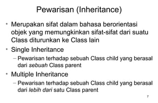7
Pewarisan (Inheritance)
• Merupakan sifat dalam bahasa berorientasi
objek yang memungkinkan sifat-sifat dari suatu
Class diturunkan ke Class lain
• Single Inheritance
– Pewarisan terhadap sebuah Class child yang berasal
dari sebuah Class parent
• Multiple Inheritance
– Pewarisan terhadap sebuah Class child yang berasal
dari lebih dari satu Class parent
 