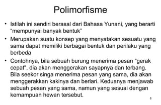 8
Polimorfisme
• Istilah ini sendiri berasal dari Bahasa Yunani, yang berarti
“mempunyai banyak bentuk”
• Merupakan suatu konsep yang menyatakan sesuatu yang
sama dapat memiliki berbagai bentuk dan perilaku yang
berbeda
• Contohnya, bila sebuah burung menerima pesan "gerak
cepat", dia akan menggerakan sayapnya dan terbang.
Bila seekor singa menerima pesan yang sama, dia akan
menggerakkan kakinya dan berlari. Keduanya menjawab
sebuah pesan yang sama, namun yang sesuai dengan
kemampuan hewan tersebut.
 