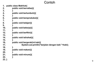 9
Contoh
1. public class Makhluk{
2. public void bernafas(){
3. }
4. public void bertumbuh(){
5. }
6. public void bereproduksi(){
7. }
8. public void belajar(){
9. }
10. public void bekerja(){
11. }
12. public void berfikir(){
13. }
14. public void istirahat(){
15. }
16. public void bergerak(int kaki){
17. System.out.println("berjalan dengan kaki "+kaki);
18. }
19. public void makan(){
20. }
21. public void minum(){
22. }
23. }
 